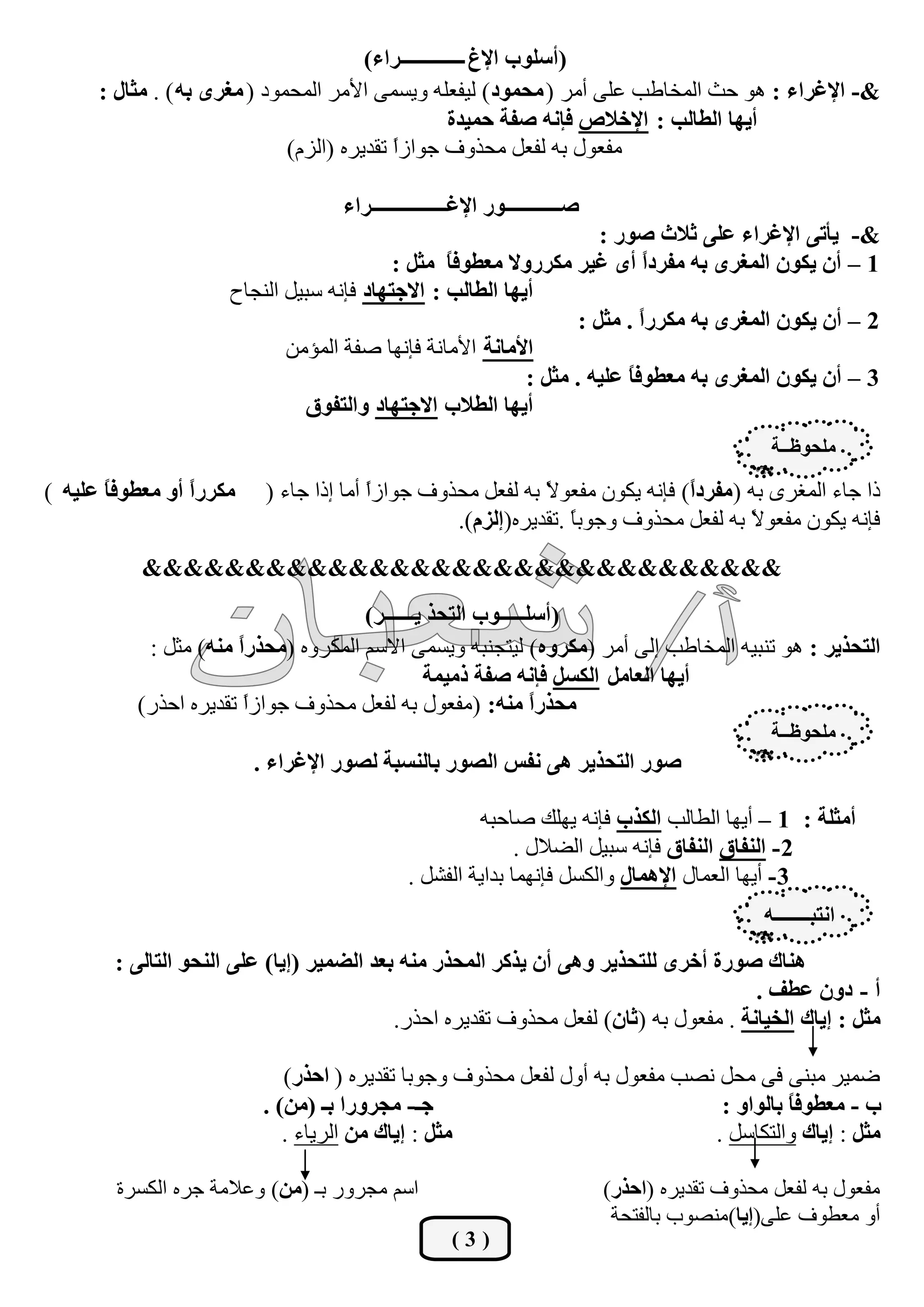 ‫(أعٍٛة اإلغ ـــــــــــــساء)‬
      ‫&- اإلغشاء : ٘ٛ ؽش اٌّخبؿت هٍٝ أِش ( ِؾّٛد ) ٌيفوٍٗ ٚيغّٝ األِش اٌّؾّٛد ( ِغشٜ ثٗ ) . ِضبي :‬
                                                     ‫أيٙب اٌغبٌت : اإلخالص فبٔٗ طفخ ؽّيذح‬
                              ‫ِفوٛي ثٗ ٌفوً ِؾزٚف عٛاصا رمذيشٖ (اٌضَ)‬
                                            ‫ً‬

                                    ‫طـــــــــــٛس اإلغـــــــــــــــشاء‬
                                                                      ‫&- يؤرٝ اإلغشاء عٍٝ صالس طٛس :‬
                                           ‫1 – أْ يىْٛ اٌّغشٜ ثٗ ِفشدً أٜ غيش ِىشسٚال ِعغٛفً ِضً :‬
                                                  ‫ب‬                         ‫ا‬
                      ‫أيٙب اٌغبٌت : االعزٙبد فبٔٗ عجيً إٌغبػ‬
                                                                   ‫2 – أْ يىْٛ اٌّغشٜ ثٗ ِىشسً . ِضً :‬
                                                                           ‫ا‬
                             ‫األِبٔخ األِبٔخ فبٔٙب طفخ اٌّئِٓ‬
                                                            ‫3 – أْ يىْٛ اٌّغشٜ ثٗ ِعغٛفً عٍيٗ . ِضً :‬
                                                                         ‫ب‬
                               ‫أيٙب اٌغالة االعزٙبد ٚاٌزفٛق‬
                                                                                                ‫ٍِؾٛؽــخ‬

‫ِىشسً أٚ ِعغٛفً عٍيٗ )‬
       ‫ب‬         ‫ا‬        ‫را عبء اٌّغشٜ ثٗ (ِفشدً) فبٔٗ يىْٛ ِفوٛ ً ثٗ ٌفوً ِؾزٚف عٛاصا أِب ارا عبء (‬
                                        ‫ً‬                   ‫ال‬                ‫ا‬
                                                 ‫فبٔٗ يىْٛ ِفوٛ ً ثٗ ٌفوً ِؾزٚف ٚعٛثً .رمذيشٖ(اٌضَ).‬
                                                                ‫ب‬                    ‫ال‬
           ‫&&&&&&&&&&&&&&&&&&&&&&&&&&&&&&&‬
                                     ‫(أعٍـــــٛة اٌزؾز يــــــش)‬
           ‫اٌزؾزيش : ٘ٛ رٕجيٗ اٌّخبؿت اٌٝ أِش (ِىشٖٚ) ٌيزغٕجٗ ٚيغّٝ االعُ اٌّىشٖٚ (ِؾزسً ِٕٗ) ِضً :‬
                      ‫ا‬
                                              ‫أيٙب اٌعبًِ اٌىغً فبٔٗ طفخ رِيّخ‬
          ‫ِؾزسً ِٕٗ: (ِفوٛي ثٗ ٌفوً ِؾزٚف عٛاصً رمذيشٖ اؽزس)‬
                       ‫ا‬                                     ‫ا‬
                                                                                                ‫ٍِؾٛؽــخ‬
                         ‫طٛس اٌزؾزيش ٘ٝ ٔفظ اٌظٛس ثبٌٕغجخ ٌظٛس اإلغشاء .‬

                                                       ‫أِضٍخ : 1 – أيٙب اٌـبٌت اٌىزة فبٔٗ يٍٙه طبؽجٗ‬
                                                             ‫2 - إٌفبق إٌفبق فبٔٗ عجيً اٌؼالي .‬
                                              ‫3 - أيٙب اٌوّبي اإلّ٘بي ٚاٌىغً فبّٔٙب ثذايخ اٌفشً .‬
                                                                                               ‫أزجـــــــٗ‬
        ‫ٕ٘بن طٛسح أخشٜ ٌٍزؾزيش ٚ٘ٝ أْ يزوش اٌّؾزس ِٕٗ ثعذ اٌضّيش (ايب) عٍٝ إٌؾٛ اٌزبٌٝ :‬
                                                                                      ‫أ - دْٚ عغف .‬
                                           ‫ِضً : ايبن اٌخيبٔخ . ِفوٛي ثٗ (صبْ) ٌفوً ِؾزٚف رمذيشٖ اؽزس.‬

                             ‫ػّيش ِجٕٝ فٝ ِؾً ٔظت ِفوٛي ثٗ أٚي ٌفوً ِؾزٚف ٚعٛثب رمذيشٖ ( اؽزس)‬
                          ‫عـ- ِغشٚسا ثـ (ِٓ) .‬                                ‫ة - ِعغٛفبً ثبٌٛاٚ :‬
                             ‫ِضً : ايبن ِٓ اٌشيبء .‬                          ‫ِضً : ايبن ٚاٌزىبعً .‬

        ‫اعُ ِغشٚس ثـ (ِٓ) ٚهالِخ عشٖ اٌىغشح‬                                 ‫ِفوٛي ثٗ ٌفوً ِؾزٚف رمذيشٖ (اؽزس)‬
                                                                             ‫أٚ ِوـٛف هٍٝ(ايب)ِٕظٛة ثبٌفزؾخ‬
                                                     ‫(3)‬
 
