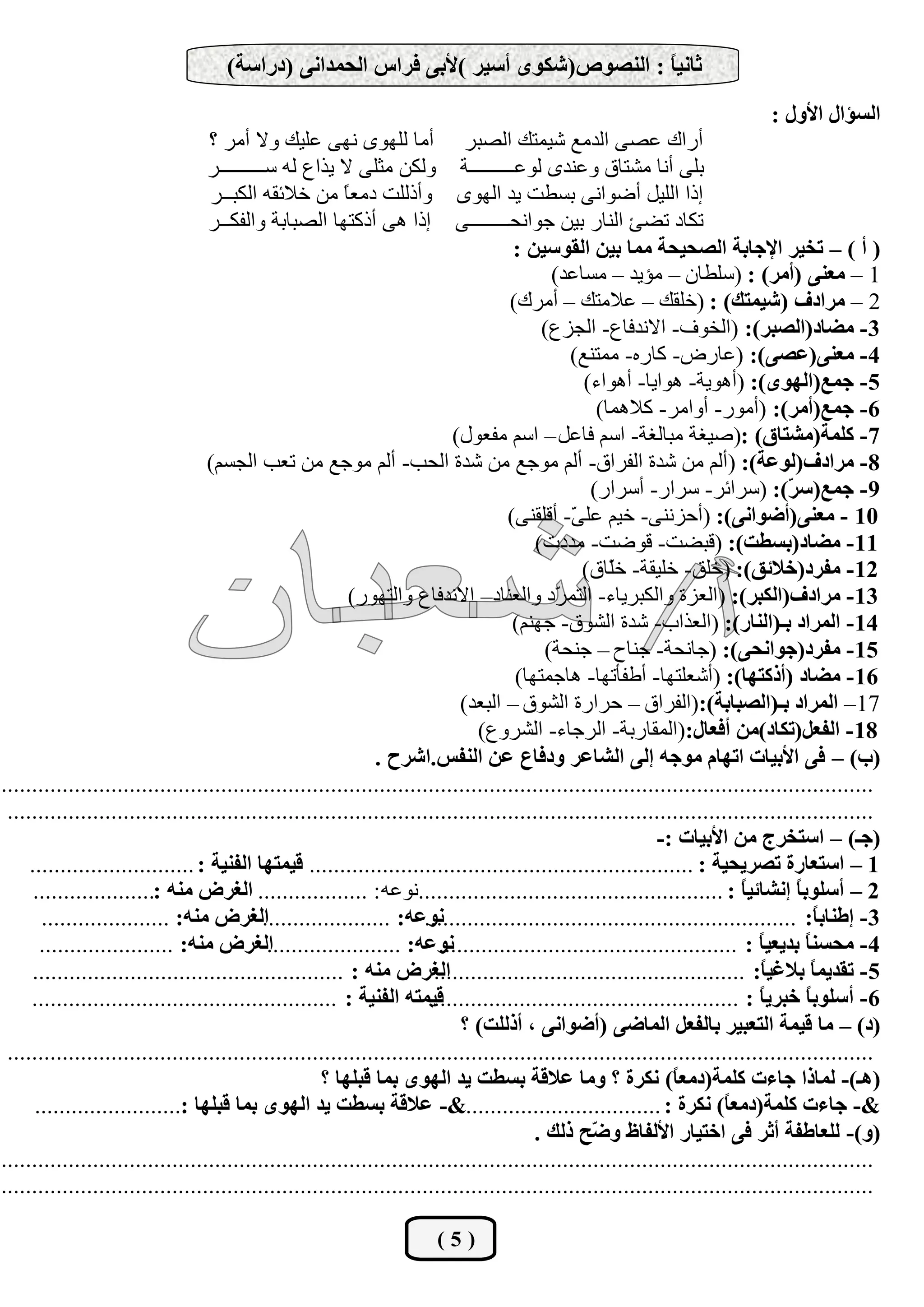 ‫صبٔيً : إٌظٛص(شىٜٛ أعيش )ألثٝ فشاط اٌؾّذأٝ (دساعخ)‬
                                                                                   ‫ب‬
                                                                                                                             ‫اٌغئاي األٚي :‬
                                   ‫أسان هظٝ اٌذِن شيّزه اٌظجش أِب ٌٍٜٙٛ ٔٙٝ هٍيه ٚال أِش ؟‬
                                  ‫ثٍٝ أٔب ِشزبق ٚهٕذٜ ٌٛهـــــــــخ ٌٚىٓ ِضٍٝ ال يزام ٌٗ عـــــــــش‬
                                   ‫ارا اٌٍيً أػٛأٝ ثغـذ يذ اٌٜٙٛ ٚأرٌٍذ دِو ً ِٓ خالئمٗ اٌىجــش‬
                                                          ‫ب‬
                                  ‫رىبد رؼئ إٌبس ثيٓ عٛأؾــــــــٝ ارا ٘ٝ أروزٙب اٌظجبثخ ٚاٌفىــش‬
                                                                                     ‫( أ ) – رخيش اإلعبثخ اٌظؾيؾخ ِّب ثيٓ اٌمٛعيٓ :‬
                                                                                            ‫1 – ِعٕٝ (أِش) : (عٍـبْ – ِئيذ – ِغبهذ)‬
                                                                                     ‫2 – ِشادف (شيّزه) : (خٍمه – هالِزه – أِشن)‬
                                                                                          ‫3- ِضبد(اٌظجش): (اٌخٛف- االٔذفبم- اٌغضم)‬
                                                                                               ‫4- ِعٕٝ(عظٝ): (هبسع- وبسٖ- ِّزٕن)‬
                                                                                                 ‫5- عّع(اٌٜٙٛ): (أ٘ٛيخ- ٘ٛايب- أ٘ٛاء)‬
                                                                                                   ‫6- عّع(أِش): (أِٛس- أٚاِش- والّ٘ب)‬
                                                                           ‫7- وٍّخ(ِشزبق) :(طيغخ ِجبٌغخ- اعُ فبهً – اعُ ِفوٛي)‬
                                  ‫8- ِشادف(ٌٛعخ): (أٌُ ِٓ شذح اٌفشاق- أٌُ ِٛعن ِٓ شذح اٌؾت- أٌُ ِٛعن ِٓ روت اٌغغُ)‬
                                                                                                  ‫9- عّع(ع ّ): (عشائش- عشاس- أعشاس)‬
                                                                                                                                  ‫ش‬
                                                                                    ‫01 - ِعٕٝ(أضٛأٝ): (أؽضٕٔٝ- خيُ هٍ ّ- ألٍمٕٝ)‬
                                                                                               ‫ٝ‬
                                                                                         ‫11- ِضبد(ثغغذ): (لجؼذ- لٛػذ- ِذدد)‬
                                                                                                 ‫21- ِفشد(خالئك): (خٍك- خٍيمخ- خّبق)‬
                                                                                                     ‫ٍ‬
                                                           ‫31- ِشادف(اٌىجش): (اٌوضح ٚاٌىجشيبء- اٌزّ ّد ٚاٌوٕبد– االٔذفبم ٚاٌزٙٛس)‬
                                                                                            ‫ش‬
                                                                                     ‫41- اٌّشاد ثـ(إٌبس): (اٌوزاة- شذح اٌشٛق- عُٕٙ)‬
                                                                                           ‫51- ِفشد(عٛأؾٝ): (عبٔؾخ- عٕبػ – عٕؾخ)‬
                                                                                      ‫61- ِضبد (أروزٙب): (أشوٍزٙب- أؿفؤرٙب- ٘بعّزٙب)‬
                                                                             ‫71– اٌّشاد ثـ(اٌظجبثخ):(اٌفشاق – ؽشاسح اٌشٛق – اٌجوذ)‬
                                                                                ‫81- اٌفعً(رىبد)ِٓ أفعبي:(اٌّمبسثخ- اٌشعبء- اٌششٚم)‬
                                                               ‫(ة) – فٝ األثيبد ارٙبَ ِٛعٗ اٌٝ اٌشبعش ٚدفبع عٓ إٌفظ.اششػ .‬
‫...............................................................................................................................................‬
 ‫..............................................................................................................................................‬
                                                                                                             ‫(عـ) – اعزخشط ِٓ األثيبد :-‬
     ‫1 – اعزعبسح رظشيؾيخ : ............................................................... ليّزٙب اٌفٕيخ : ...........................‬
      ‫2 – أعٍٛث ً أشبئي ً : ..................................................ٔٛهٗ : .................. اٌغشع ِٕٗ :....................‬
                                                                                                                           ‫ب‬        ‫ب‬
       ‫اٌغشع ِٕٗ: .....................‬     ‫ٔٛعٗ: .....................‬
                                                                      ‫3- اعٕبث ً: .............................................................‬
                                                                                                                                        ‫ب‬
       ‫اٌغشع ِٕٗ: ......................‬     ‫ٔٛعٗ: ......................‬‫4- ِؾغٕ ً ثذيعي ً : .................................................‬
                                                                                                                             ‫ب‬        ‫ب‬
     ‫اٌغشع ِٕٗ : ...................................................‬    ‫5- رمذيّ ً ثالغي ً: ...................................................‬
                                                                                                                             ‫ب‬         ‫ب‬
     ‫ليّزٗ اٌفٕيخ : ..................................................‬ ‫6- أعٍٛث ً خجشي ً : ...................................................‬
                                                                                                                             ‫ب‬        ‫ب‬
                                                                             ‫(د) – ِب ليّخ اٌزعجيش ثبٌفعً اٌّبضٝ (أضٛأٝ ، أرٌٍذ) ؟‬
 ‫..............................................................................................................................................‬
                                                      ‫(٘ـ)- ٌّبرا عبءد وٍّخ(دِع ً) ٔىشح ؟ ِٚب عاللخ ثغغذ يذ اٌٜٙٛ ثّب لجٍٙب ؟‬
                                                                                                               ‫ب‬
      ‫&- عبءد وٍّخ(دِع ً) ٔىشح : ................................&- عاللخ ثغغذ يذ اٌٜٙٛ ثّب لجٍٙب .........................‬
                              ‫:‬                                                                                         ‫ب‬
                                                                                         ‫(ٚ)- ٌٍعبعفخ أصش فٝ اخزيبس األٌفبػ ٚ ّؼ رٌه .‬
                                                                                                  ‫ض‬
‫...............................................................................................................................................‬
‫...............................................................................................................................................‬

                                                                      ‫(5)‬
 