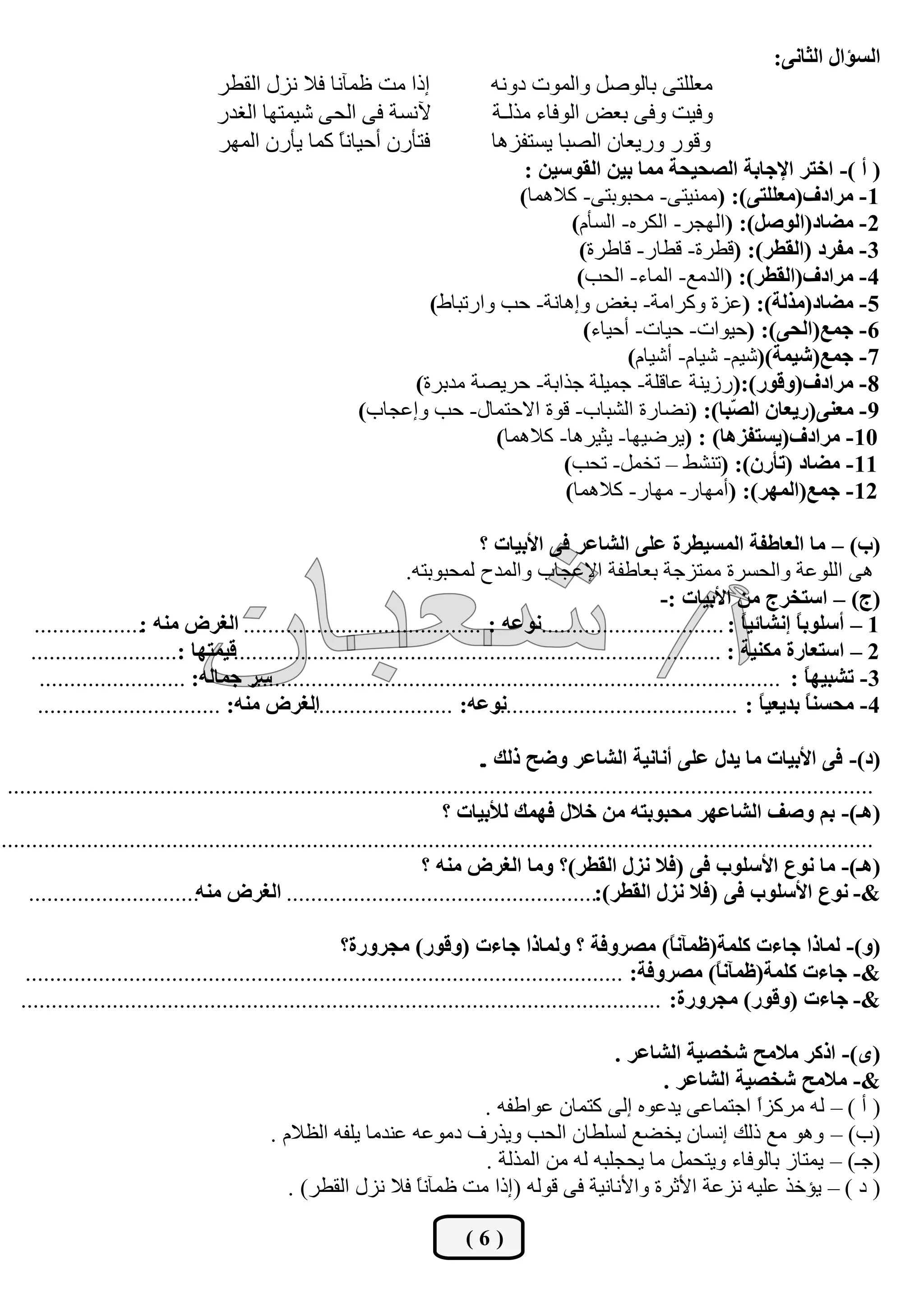 ‫اٌغئاي اٌضبٔٝ:‬
                                   ‫ارا ِذ كّآٔب فال ٔضي اٌمـش‬             ‫ِوٍٍزٝ ثبٌٛطً ٚاٌّٛد دٚٔٗ‬
                                   ‫آلٔغخ فٝ اٌؾٝ شيّزٙب اٌغذس‬             ‫ٚفيذ ٚفٝ ثوغ اٌٛفبء ِزٌـخ‬
                                   ‫فزؤسْ أؽيبًٔ وّب يؤسْ اٌّٙش‬
                                                  ‫ب‬                       ‫ٚلٛس ٚسيوبْ اٌظجب يغزفض٘ب‬
                                                                               ‫( أ )- اخزش اإلعبثخ اٌظؾيؾخ ِّب ثيٓ اٌمٛعيٓ :‬
                                                                              ‫1- ِشادف(ِعٍٍزٝ): (ِّٕيزٝ- ِؾجٛثزٝ- والّ٘ب)‬
                                                                                     ‫2- ِضبد(اٌٛطً): (اٌٙغش- اٌىشٖ- اٌغؤَ)‬
                                                                                      ‫3- ِفشد (اٌمغش): (لـشح- لـبس- لبؿشح)‬
                                                                                      ‫4- ِشادف(اٌمغش): (اٌذِن- اٌّبء- اٌؾت)‬
                                                                  ‫5- ِضبد(ِزٌخ): (هضح ٚوشاِخ- ثغغ ٚا٘بٔخ- ؽت ٚاسرجبؽ)‬
                                                                                       ‫6- عّع(اٌؾٝ): (ؽيٛاد- ؽيبد- أؽيبء)‬
                                                                                             ‫7- عّع(شيّخ)(شيُ- شيبَ- أشيبَ)‬
                                                                ‫8- ِشادف(ٚلٛس):(سصيٕخ هبلٍخ- عّيٍخ عزاثخ- ؽشيظخ ِذثشح)‬
                                                          ‫9- ِعٕٝ(سيعبْ اٌ ّجب): (ٔؼبسح اٌشجبة- لٛح االؽزّبي- ؽت ٚاهغبة)‬
                                                                                                           ‫ظ‬
                                                                           ‫01- ِشادف(يغزفض٘ب) : (يشػيٙب- يضيش٘ب- والّ٘ب)‬
                                                                                    ‫11- ِضبد (رؤسْ): (رٕشؾ – رخًّ- رؾت)‬
                                                                                    ‫21- عّع(اٌّٙش): (أِٙبس- ِٙبس- والّ٘ب)‬

                                                                              ‫(ة) – ِب اٌعبعفخ اٌّغيغشح عٍٝ اٌشبعش فٝ األثيبد ؟‬
                                                                  ‫٘ٝ اٌٍٛهخ ٚاٌؾغشح ِّزضعخ ثوبؿفخ اإلهغبة ٚاٌّذػ ٌّؾجٛثزٗ.‬
                                                                                                           ‫(ط) – اعزخشط ِٓ األثيبد :-‬
     ‫1 – أعٍٛث ً أشبئي ً : ..............................ٔٛعٗ : ....................................... اٌغشع ِٕٗ :..................‬
                                                                                                                         ‫ب‬        ‫ب‬
    ‫2 – اعزعبسح ِىٕيخ : ................................................................................ليّزٙب :........................‬
      ‫عش عّبٌٗ: ........................‬‫3- رشجيٙ ً : .......................................................................................‬
                                                                                                                                    ‫ب‬
      ‫اٌغشع ِٕٗ: ..............................‬   ‫ٔٛعٗ: .......................‬ ‫4- ِؾغٕ ً ثذيعي ً : ........................................‬
                                                                                                                           ‫ب‬        ‫ب‬

                                                                              ‫(د)- فٝ األثيبد ِب يذي عٍٝ أٔبٔيخ اٌشبعش ٚضؼ رٌه .‬
 ‫..............................................................................................................................................‬
                                                                        ‫(٘ـ)- ثُ ٚطف اٌشبعٙش ِؾجٛثزٗ ِٓ خالي فّٙه ٌألثيبد ؟‬
‫...............................................................................................................................................‬
                                                                     ‫(٘ـ)- ِب ٔٛع األعٍٛة فٝ (فال ٔضي اٌمغش)؟ ِٚب اٌغشع ِٕٗ ؟‬
    ‫&- ٔٛع األعٍٛة فٝ (فال ٔضي اٌمغش):................................................... اٌغشع ِٕٗ............................‬

                                                        ‫(ٚ)- ٌّبرا عبءد وٍّخ(ؽّآٔ ً) ِظشٚفخ ؟ ٌّٚبرا عبءد (ٚلٛس) ِغشٚسح؟‬
                                                                                                             ‫ب‬
    ‫&- عبءد وٍّخ(ؽّآٔ ً) ِظشٚفخ: ..................................................................................................‬
                                                                                                                  ‫ب‬
   ‫&- عبءد (ٚلٛس) ِغشٚسح: .........................................................................................................‬

                                                                                          ‫(ٜ)- اروش ِالِؼ شخظيخ اٌشبعش .‬
                                                                                                 ‫&- ِالِؼ شخظيخ اٌشبعش .‬
                                                                        ‫( أ ) – ٌٗ ِشوضً اعزّبهٝ يذهٖٛ اٌٝ وزّبْ هٛاؿفٗ .‬
                                                                                                             ‫ا‬
                                           ‫(ة) – ٚ٘ٛ ِن رٌه أغبْ يخؼن ٌغٍـبْ اٌؾت ٚيزسف دِٛهٗ هٕذِب يٍفٗ اٌلالَ .‬
                                                                        ‫(عـ) – يّزبص ثبٌٛفبء ٚيزؾًّ ِب يؾغٍجٗ ٌٗ ِٓ اٌّزٌخ .‬
                                              ‫( د ) – يئخز هٍيٗ ٔضهخ األصشح ٚاألٔبٔيخ فٝ لٌٛٗ (ارا ِذ كّآٔ ً فال ٔضي اٌمـش) .‬
                                                               ‫ب‬

                                                                           ‫(6)‬
 