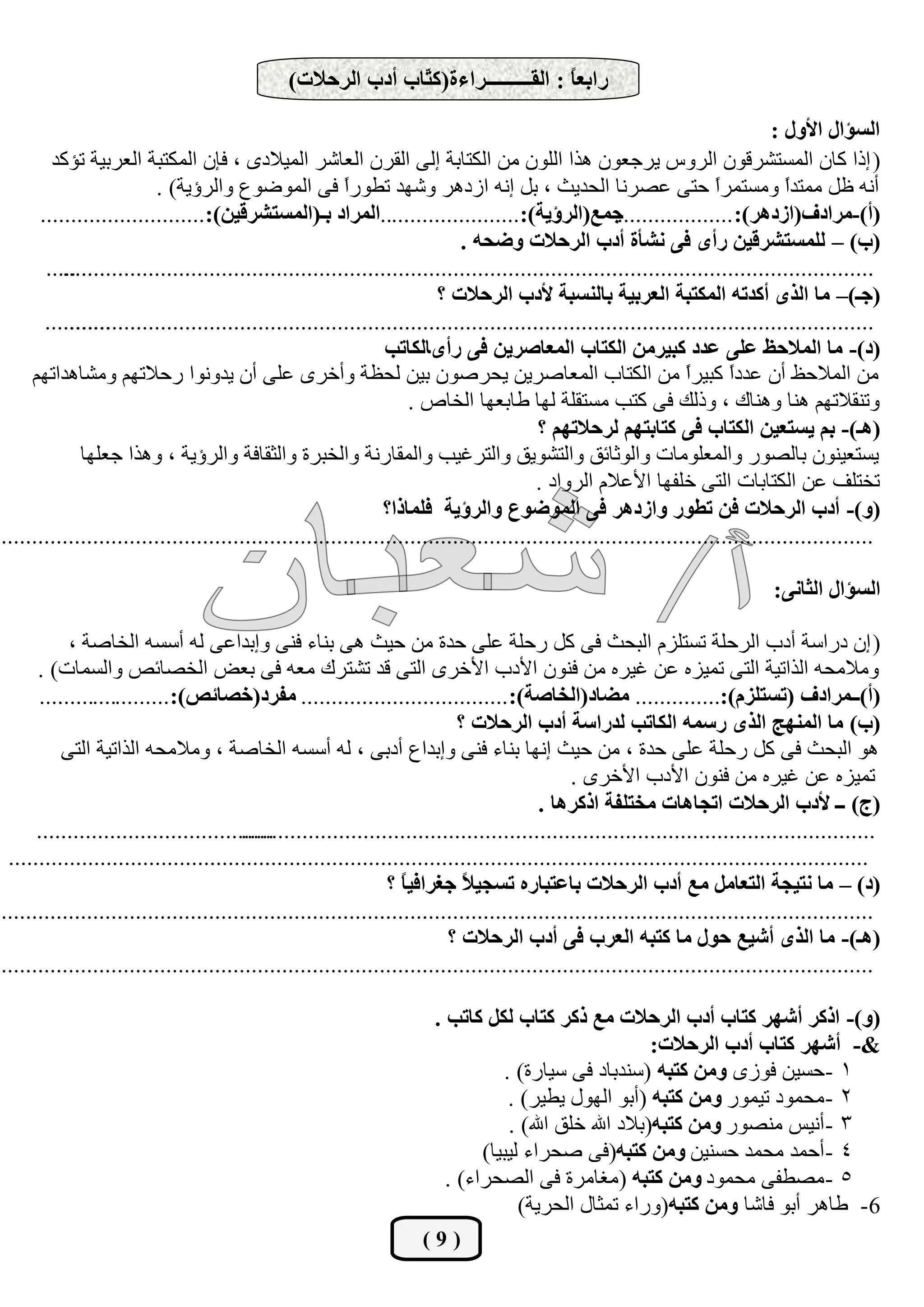 ‫ساثعً : اٌمـــــــــشاءح(و ّبة أدة اٌشؽالد)‬
                                                              ‫ز‬                      ‫ب‬

                                                                                                                              ‫اٌغئاي األٚي :‬
        ‫( ارا وبْ اٌّغزششلْٛ اٌشٚط يشعوْٛ ٘زا اٌٍْٛ ِٓ اٌىزبثخ اٌٝ اٌمشْ اٌوبشش اٌّيالدٜ ، فبْ اٌّىزجخ اٌوشثيخ رئوذ‬
                         ‫أٔٗ كً ِّزذً ِٚغزّشً ؽزٝ هظشٔب اٌؾذيش ، ثً أٗ اصد٘ش ٚشٙذ رـٛسً فٝ اٌّٛػٛم ٚاٌشإيخ) .‬
                                                        ‫ا‬                                                            ‫ا‬          ‫ا‬
      ‫.....اٌّشاد ثـ(اٌّغزششليٓ):...........................‬      ‫عّع(اٌشإيخ):...................‬    ‫(أ)-ِشادف(اصد٘ش): ...................‬
                                                                           ‫(ة) – ٌٍّغزششليٓ سأٜ فٝ ٔشؤح أدة اٌشؽالد ٚضؾٗ .‬
       ‫..........‬
          ‫.....................................................................................................................................‬
                                                                       ‫(عـ)– ِب اٌزٜ أوذرٗ اٌّىزجخ اٌعشثيخ ثبٌٕغجخ ألدة اٌشؽالد ؟‬
       ‫...........‬
           ‫....................................................................................................................................‬
                                                               ‫(د)- ِب اٌّالؽؼ عٍٝ عذد وجيشِٓ اٌىزبة اٌّعبطشيٓ فٝ سأٜبٌىبرت‬
     ‫ِٓ اٌّالؽق أْ هذدً وجيشً ِٓ اٌىزبة اٌّوبطشيٓ يؾشطْٛ ثيٓ ٌؾلخ ٚأخشٜ هٍٝ أْ يذٚٔٛا سؽالرُٙ ِٚشب٘ذارُٙ‬        ‫ا‬      ‫ا‬
                                                                   ‫ٚرٕمالرُٙ ٕ٘ب ٕٚ٘بن ، ٚرٌه فٝ وزت ِغزمٍخ ٌٙب ؿبثوٙب اٌخبص .‬
                                                                                        ‫(٘ـ)- ثُ يغزعيٓ اٌىزبة فٝ وزبثزُٙ ٌشؽالرُٙ ؟‬
             ‫يغزويْٕٛ ثبٌظٛس ٚاٌّوٍِٛبد ٚاٌٛصبئك ٚاٌزشٛيك ٚاٌزشغيت ٚاٌّمبسٔخ ٚاٌخجشح ٚاٌضمبفخ ٚاٌشإيخ ، ٚ٘زا عوٍٙب‬
                                                                                        ‫رخزٍف هٓ اٌىزبثبد اٌزٝ خٍفٙب األهالَ اٌشٚاد .‬
                                                               ‫(ٚ)- أدة اٌشؽالد فٓ رغٛس ٚاصد٘ش فٝ اٌّٛضٛع ٚاٌشإيخ فٍّبرا؟‬
‫...............................................................................................................................................‬

                                                                                                                              ‫اٌغئاي اٌضبٔٝ:‬

           ‫( اْ دساعخ أدة اٌشؽٍخ رغزٍضَ اٌجؾش فٝ وً سؽٍخ هٍٝ ؽذح ِٓ ؽيش ٘ٝ ثٕبء فٕٝ ٚاثذاهٝ ٌٗ أعغٗ اٌخبطخ ،‬
      ‫ِٚالِؾٗ اٌزاريخ اٌزٝ رّيضٖ هٓ غيشٖ ِٓ فْٕٛ األدة األخشٜ اٌزٝ لذ رشزشن ِوٗ فٝ ثوغ اٌخظبئض ٚاٌغّبد) .‬
      ‫(أ)ــّشادف (رغزٍضَ):.............. ِضبد(اٌخبطخ): .................................. ِفشد(خظبئض):......................‬
                                                                           ‫(ة) ِب إٌّٙظ اٌزٜ سعّٗ اٌىبرت ٌذساعخ أدة اٌشؽالد ؟‬
          ‫٘ٛ اٌجؾش فٝ وً سؽٍخ هٍٝ ؽذح ، ِٓ ؽيش أٙب ثٕبء فٕٝ ٚاثذام أدثٝ ، ٌٗ أعغٗ اٌخبطخ ، ِٚالِؾٗ اٌزاريخ اٌزٝ‬
                                                                                              ‫رّيضٖ هٓ غيشٖ ِٓ فْٕٛ األدة األخشٜ .‬
                                                                                         ‫(ط) ــ ألدة اٌشؽالد ارغب٘بد ِخزٍفخ اروش٘ب .‬
      ‫..........................................................................................................................................‬
                                        ‫.....‬
 ‫.............................................................................................................................................‬
                                                                ‫(د) – ِب ٔزيغخ اٌزعبًِ ِع أدة اٌشؽالد ثبعزجبسٖ رغغي ً عغشافي ً ؟‬
                                                                  ‫ب‬         ‫ال‬
‫...............................................................................................................................................‬
                                                                          ‫(٘ـ)- ِب اٌزٜ أشيع ؽٛي ِب وزجٗ اٌعشة فٝ أدة اٌشؽالد ؟‬
‫...............................................................................................................................................‬

                                                                       ‫(ٚ)- اروش أشٙش وزبة أدة اٌشؽالد ِع روش وزبة ٌىً وبرت .‬
                                                                                                        ‫&- أشٙش وزبة أدة اٌشؽالد:‬
                                                                                 ‫1 -ؽغيٓ فٛصٜ ِٚٓ وزجٗ (عٕذثبد فٝ عيبسح) .‬
                                                                                  ‫2 - ِؾّٛد ريّٛس ِٚٓ وزجٗ (أثٛ اٌٙٛي يـيش) .‬
                                                                                  ‫3 - أٔيظ ِٕظٛس ِٚٓ وزجٗ(ثالد اهلل خٍك اهلل) .‬
                                                                              ‫4 - أؽّذ ِؾّذ ؽغٕيٓ ِٚٓ وزجٗ(فٝ طؾشاء ٌيجيب)‬
                                                                         ‫5 - ِظـفٝ ِؾّٛد ِٚٓ وزجٗ (ِغبِشح فٝ اٌظؾشاء) .‬
                                                                                    ‫6- ؿب٘ش أثٛ فبشب ِٚٓ وزجٗ(ٚساء رّضبي اٌؾشيخ)‬
                                                                     ‫(9)‬
 