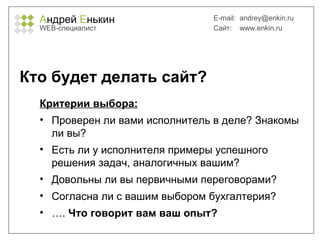 А ндрей  Е нькин WEB- специалист E-mail:   [email_address] Сайт:  www.enkin.ru Кто будет делать сайт? Критерии выбора: Проверен ли вами исполнитель в деле? Знакомы ли вы? Есть ли у исполнителя примеры успешного решения задач, аналогичных вашим? Довольны ли вы первичными переговорами? Согласна ли с вашим выбором бухгалтерия? … .  Что говорит вам ваш опыт? 