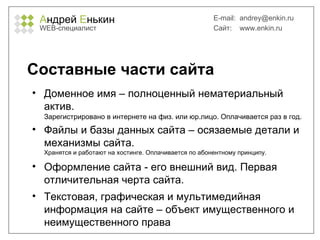 А ндрей  Е нькин WEB- специалист E-mail:   [email_address] Сайт:  www.enkin.ru Составные части сайта Доменное имя – полноценный нематериальный актив.  Зарегистрировано в интернете на физ. или юр.лицо. Оплачивается раз в год. Файлы и базы данных сайта – осязаемые детали и механизмы сайта.  Хранятся и работают на хостинге. Оплачивается по абонентному принципу. Оформление сайта - его внешний вид. Первая отличительная черта сайта. Текстовая, графическая и мультимедийная информация на сайте – объект имущественного и неимущественного права 