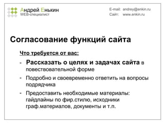 А ндрей  Е нькин WEB- специалист E-mail:   [email_address] Сайт:  www.enkin.ru Согласование функций сайта Что требуется от вас: -  Рассказать о целях и задачах сайта  в повествовательной форме Подробно и своевременно ответить на вопросы подрядчика Предоставить необходимые материалы: гайдлайны по фир.стилю, исходники граф.материалов, документы и т.п. 