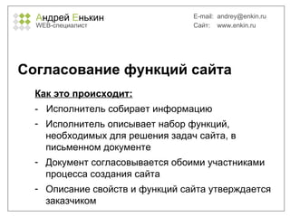 А ндрей  Е нькин WEB- специалист E-mail:   [email_address] Сайт:  www.enkin.ru Согласование функций сайта Как это происходит: -  Исполнитель собирает информацию Исполнитель описывает набор функций, необходимых для решения задач сайта, в письменном документе Документ согласовывается обоими участниками процесса создания сайта Описание свойств и функций сайта утверждается заказчиком 