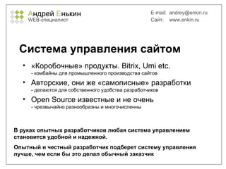 А ндрей  Е нькин WEB- специалист E-mail:   [email_address] Сайт:  www.enkin.ru Система управления сайтом «Коробочные» продукты.  Bitrix, Umi etc. - комбайны для промышленного производства сайтов Авторские, они же «самописные» разработки - делаются для собственного удобства разработчиков Open Source  известные и не очень - чрезвычайно разнообразны и многочисленны В руках опытных разработчиков любая система управлением становится удобной и надежной.  Опытный и честный разработчик подберет систему управления лучше, чем если бы это делал обычный заказчик 
