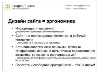 А ндрей  Е нькин WEB- специалист E-mail:   [email_address] Сайт:  www.enkin.ru Дизайн сайта = эргономика Информация – первична!  Дизайн служит для представления информации Сайт – не произведение искусства, а рабочий инструмент - Стремимся не к «изыскам», а к «удобству» Есть пользовательские привычки, которые игнорировать нельзя, и есть личные представления заказчика, которые не являются догмой - исключением служит фирменный стиль, который игнорировать нельзя, каким бы он ни был Простота и свободное пространство – это не плохо! 