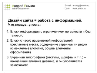 А ндрей  Е нькин WEB- специалист E-mail:   [email_address] Сайт:  www.enkin.ru Дизайн сайта = работа с информацией.  Что следует учесть: Блоки информации с ограничением по емкости и без такового Блоки с часто изменяемой информацией (рекламные места, содержание страницы) и редко изменяемые (логотип, общие элементы оформления) Экранная типографика (отступы, шрифты и т.п.) – важнейший элемент дизайна, и он управляется заказчиком! 