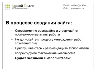 А ндрей  Е нькин WEB- специалист E-mail:   [email_address] Сайт:  www.enkin.ru В процессе создания сайта: -  Своевременно оценивайте и утверждайте промежуточные этапы работы Не допускайте к процессу утверждения работ случайных лиц Прислушивайтесь к рекомендациям Исполнителя Корректируйте фактические неточности! Будьте честными с Исполнителем! 