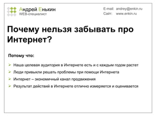 А ндрей  Е нькин WEB- специалист E-mail:   [email_address] Сайт:  www.enkin.ru Почему нельзя забывать про Интернет? Наша целевая аудитория в Интернете есть и с каждым годом растет Люди привыкли решать проблемы при помощи Интернета Интернет – экономичный канал продвижения Результат действий в Интернете отлично измеряется и оценивается Потому что: 