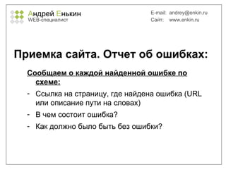 А ндрей  Е нькин WEB- специалист E-mail:   [email_address] Сайт:  www.enkin.ru Приемка сайта. Отчет об ошибках: Сообщаем о каждой найденной ошибке по схеме: Ссылка на страницу, где найдена ошибка ( URL  или описание пути на словах) В чем состоит ошибка? Как должно было быть без ошибки? 