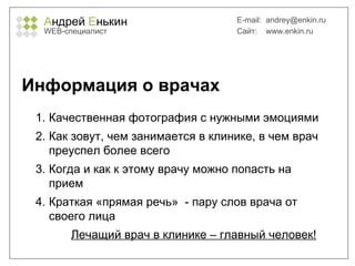 А ндрей  Е нькин WEB- специалист E-mail:   [email_address] Сайт:  www.enkin.ru Информация о врачах Качественная фотография с нужными эмоциями Как зовут, чем занимается в клинике, в чем врач преуспел более всего Когда и как к этому врачу можно попасть на прием Краткая «прямая речь»  - пару слов врача от своего лица Лечащий врач в клинике – главный человек! 