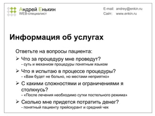 А ндрей  Е нькин WEB- специалист E-mail:   [email_address] Сайт:  www.enkin.ru Информация об услугах Ответьте на вопросы пациента: Что за процедуру мне проведут? - суть и механизм процедуры понятным языком Что я испытаю в процессе процедуры? - «Вам будет не больно, но местами неприятно» С какими сложностями и ограничениями я столкнусь? - «После лечения необходимо сутки постельного режима» Сколько мне придется потратить денег? - понятный пациенту прейскурант и средний чек 