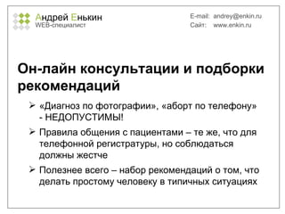 А ндрей  Е нькин WEB- специалист E-mail:   [email_address] Сайт:  www.enkin.ru Он-лайн консультации и подборки рекомендаций «Диагноз по фотографии», «аборт по телефону» - НЕДОПУСТИМЫ! Правила общения с пациентами – те же, что для телефонной регистратуры, но соблюдаться должны жестче Полезнее всего – набор рекомендаций о том, что делать простому человеку в типичных ситуациях 