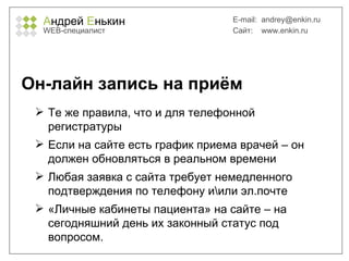 А ндрей  Е нькин WEB- специалист E-mail:   [email_address] Сайт:  www.enkin.ru Он-лайн запись на приём Те же правила, что и для телефонной регистратуры  Если на сайте есть график приема врачей – он должен обновляться в реальном времени Любая заявка с сайта требует немедленного подтверждения по телефону и\или эл.почте «Личные кабинеты пациента» на сайте – на сегодняшний день их законный статус под вопросом. 