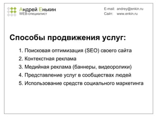 А ндрей  Е нькин WEB- специалист E-mail:   [email_address] Сайт:  www.enkin.ru Способы продвижения услуг: Поисковая оптимизация ( SEO )   своего сайта Контекстная реклама Медийная реклама (баннеры, видеоролики) Представление услуг в сообществах людей Использование средств социального маркетинга 