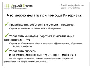 А ндрей  Е нькин WEB- специалист E-mail:   [email_address] Сайт:  www.enkin.ru Что можно делать при помощи Интернета: Представлять собственные услуги – продажи.   Страницы «Услуги» на своем сайте. Интерактив.   Управлять имиджем, бороться с негативными  стереотипам –  PR.    Страницы «О клинике», «Наши доктора», «Достижения», «Проекты».  Новости, события Управлять спросом   и   взаимодействовать с аудиторией  -  маркетинг   Акции, изучение спроса, работа с сообществами пациентов,  деятельность в социальных сетях( SMM ) 