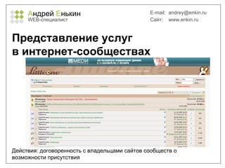 А ндрей  Е нькин WEB- специалист E-mail:   [email_address] Сайт:  www.enkin.ru Представление услуг  в интернет-сообществах Действия: договоренность с владельцами сайтов сообществ о возможности присутствия 