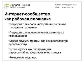 А ндрей  Е нькин WEB- специалист E-mail:   [email_address] Сайт:  www.enkin.ru Интернет-сообщество  как рабочая площадка Подходит для сбора информации о клинике  «глазами пациента» Подходит для проведения маркетинговых исследований Может служить местом, где осуществляются продажи услуг Используется как площадка для мероприятий по формированию имиджа Рекламная площадка 