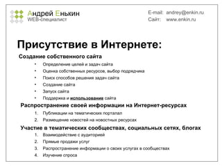 А ндрей  Е нькин WEB- специалист E-mail:   [email_address] Сайт:  www.enkin.ru Присутствие в Интернете: Определение целей и задач сайта Оценка собственных ресурсов, выбор подрядчика Поиск способов решения задач сайта Создание сайта Запуск сайта Поддержка и  использование  сайта Создание собственного сайта Распространение своей информации на Интернет-ресурсах Публикации на тематических порталал Размещение новостей на новостных ресурсах Участие в тематических сообществах, социальных сетях, блогах Взаимодействие с аудиторией Прямые продажи услуг Распространение информации о своих услугах в сообществах Изучение спроса 