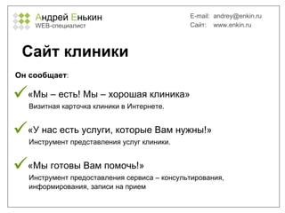 А ндрей  Е нькин WEB- специалист E-mail:   [email_address] Сайт:  www.enkin.ru Сайт клиники «Мы – есть! Мы – хорошая клиника»    Визитная карточка клиники в Интернете. «У нас есть услуги, которые Вам нужны!»   Инструмент представления услуг клиники. «Мы готовы Вам помочь!»   Инструмент предоставления сервиса – консультирования,   информирования, записи на прием Он сообщает : 