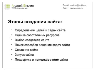 А ндрей  Е нькин WEB- специалист E-mail:   [email_address] Сайт:  www.enkin.ru Этапы создания сайта: Определение целей и задач сайта Оценка собственных ресурсов Выбор создателя сайта Поиск способов решения задач сайта Создание сайта Запуск сайта Поддержка и  использование  сайта 