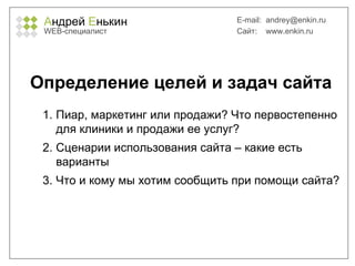 А ндрей  Е нькин WEB- специалист E-mail:   [email_address] Сайт:  www.enkin.ru Определение целей и задач сайта Пиар, маркетинг или продажи? Что первостепенно для клиники и продажи ее услуг? Сценарии использования сайта – какие есть варианты Что и кому мы хотим сообщить при помощи сайта? 
