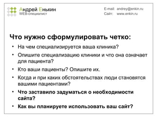 А ндрей  Е нькин WEB- специалист E-mail:   [email_address] Сайт:  www.enkin.ru Что нужно сформулировать четко: На чем специализируется ваша клиника? Опишите специализацию клиники и что она означает для пациента? Кто ваши пациенты? Опишите их. Когда и при каких обстоятельствах люди становятся вашими пациентами? Что заставило задуматься о необходимости сайта?  Как вы планируете использовать ваш сайт? 