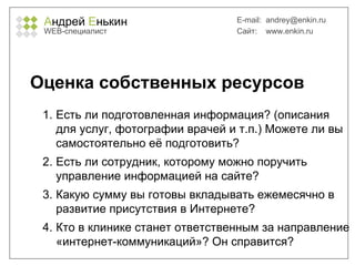 А ндрей  Е нькин WEB- специалист E-mail:   [email_address] Сайт:  www.enkin.ru Оценка собственных ресурсов Есть ли подготовленная информация? (описания для услуг, фотографии врачей и т.п.) Можете ли вы самостоятельно её подготовить? Есть ли сотрудник, которому можно поручить управление информацией на сайте? Какую сумму вы готовы вкладывать ежемесячно в развитие присутствия в Интернете? Кто в клинике станет ответственным за направление «интернет-коммуникаций»? Он справится? 