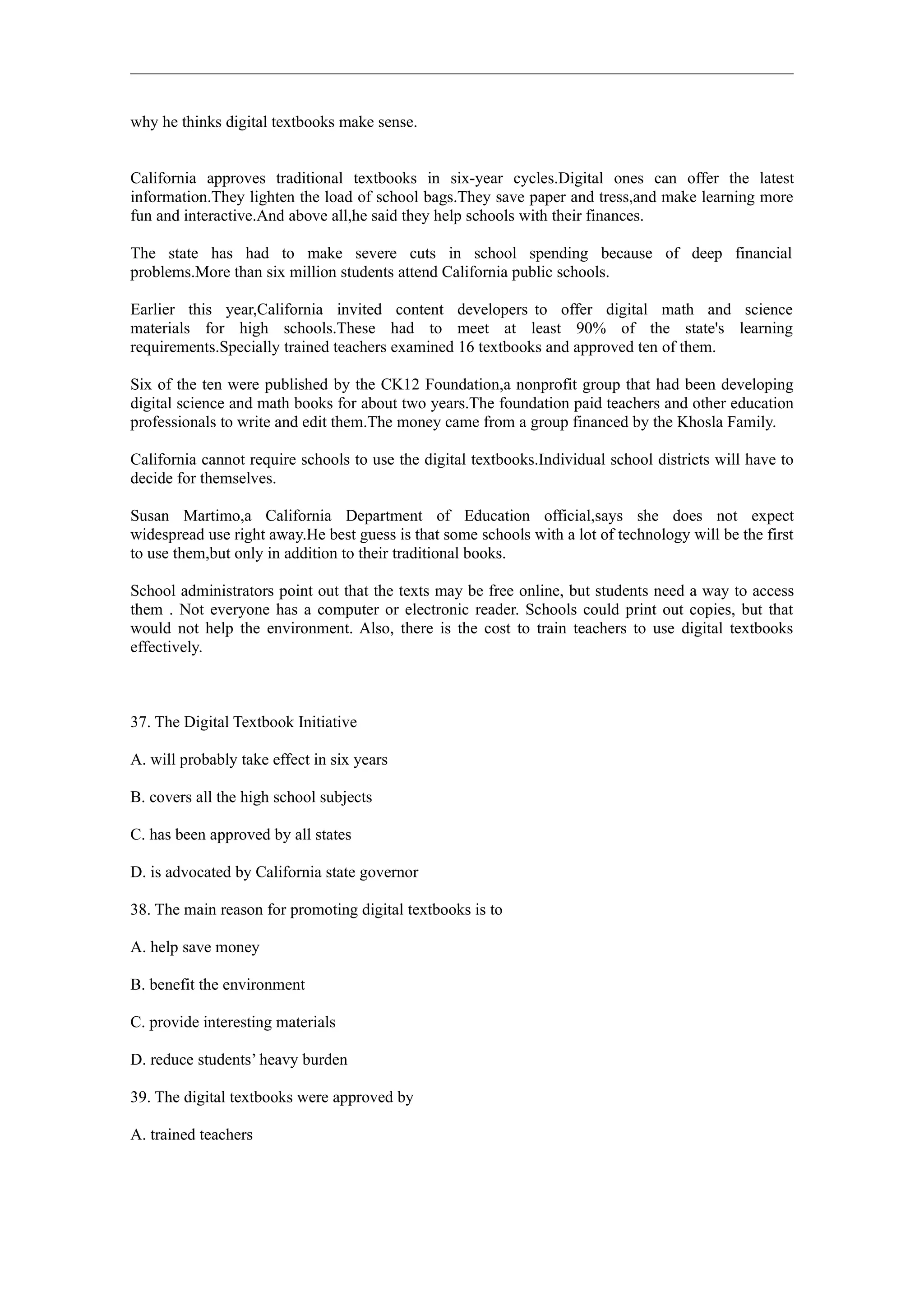 why he thinks digital textbooks make sense.


California approves traditional textbooks in six-year cycles.Digital ones can offer the latest
information.They lighten the load of school bags.They save paper and tress,and make learning more
fun and interactive.And above all,he said they help schools with their finances.

The state has had to make severe cuts in school spending because of deep financial
problems.More than six million students attend California public schools.

Earlier this year,California invited content developers to offer digital math and science
materials for high schools.These had to meet at least 90% of the state's learning
requirements.Specially trained teachers examined 16 textbooks and approved ten of them.

Six of the ten were published by the CK12 Foundation,a nonprofit group that had been developing
digital science and math books for about two years.The foundation paid teachers and other education
professionals to write and edit them.The money came from a group financed by the Khosla Family.

California cannot require schools to use the digital textbooks.Individual school districts will have to
decide for themselves.

Susan Martimo,a California Department of Education official,says she does not expect
widespread use right away.He best guess is that some schools with a lot of technology will be the first
to use them,but only in addition to their traditional books.

School administrators point out that the texts may be free online, but students need a way to access
them . Not everyone has a computer or electronic reader. Schools could print out copies, but that
would not help the environment. Also, there is the cost to train teachers to use digital textbooks
effectively.



37. The Digital Textbook Initiative

A. will probably take effect in six years

B. covers all the high school subjects

C. has been approved by all states

D. is advocated by California state governor

38. The main reason for promoting digital textbooks is to

A. help save money

B. benefit the environment

C. provide interesting materials

D. reduce students’ heavy burden

39. The digital textbooks were approved by

A. trained teachers
 