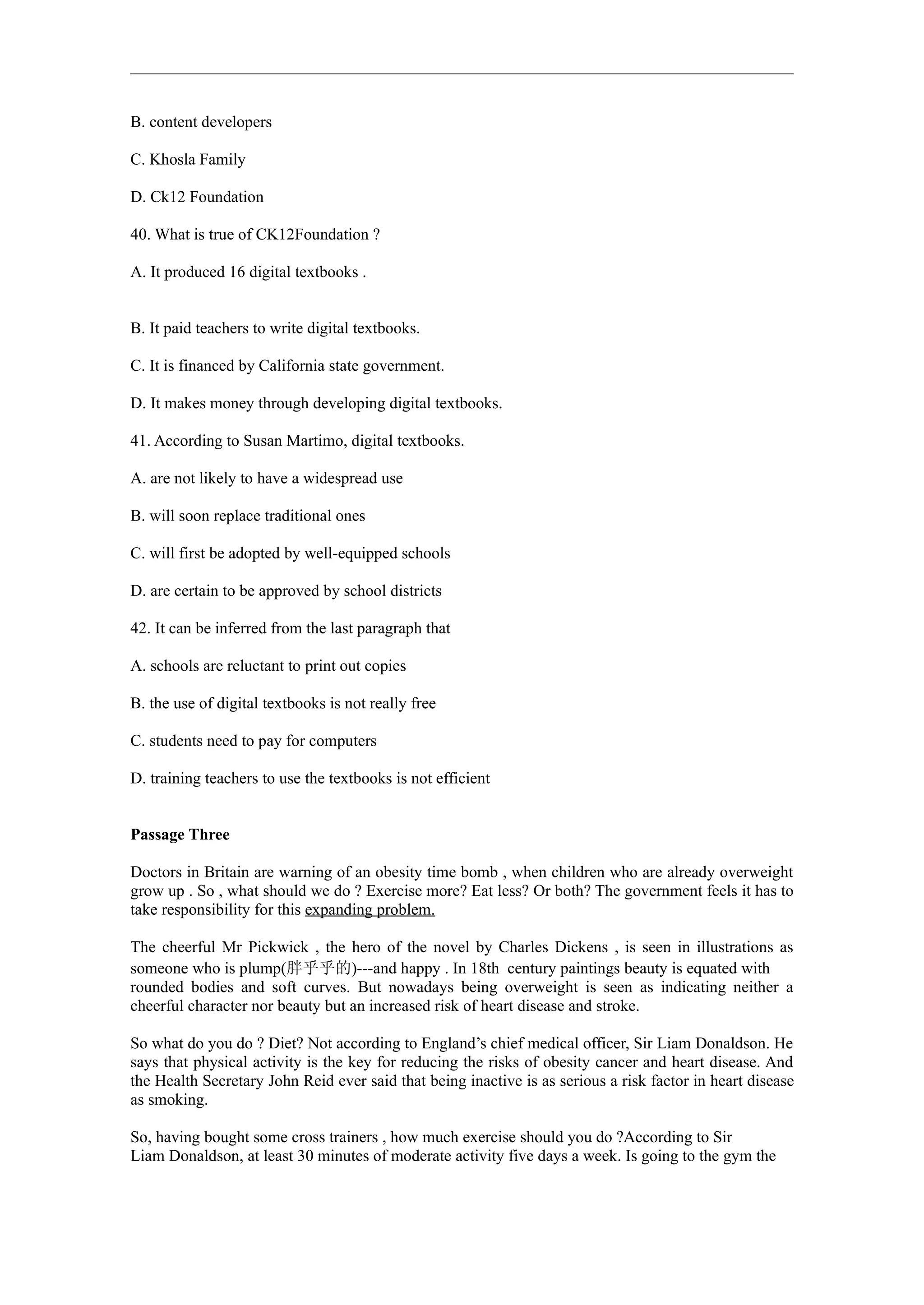 B. content developers

C. Khosla Family

D. Ck12 Foundation

40. What is true of CK12Foundation ?

A. It produced 16 digital textbooks .


B. It paid teachers to write digital textbooks.

C. It is financed by California state government.

D. It makes money through developing digital textbooks.

41. According to Susan Martimo, digital textbooks.

A. are not likely to have a widespread use

B. will soon replace traditional ones

C. will first be adopted by well-equipped schools

D. are certain to be approved by school districts

42. It can be inferred from the last paragraph that

A. schools are reluctant to print out copies

B. the use of digital textbooks is not really free

C. students need to pay for computers

D. training teachers to use the textbooks is not efficient


Passage Three

Doctors in Britain are warning of an obesity time bomb , when children who are already overweight
grow up . So , what should we do ? Exercise more? Eat less? Or both? The government feels it has to
take responsibility for this expanding problem.

The cheerful Mr Pickwick , the hero of the novel by Charles Dickens , is seen in illustrations as
someone who is plump(胖乎乎的)---and happy . In 18th century paintings beauty is equated with
rounded bodies and soft curves. But nowadays being overweight is seen as indicating neither a
cheerful character nor beauty but an increased risk of heart disease and stroke.

So what do you do ? Diet? Not according to England’s chief medical officer, Sir Liam Donaldson. He
says that physical activity is the key for reducing the risks of obesity cancer and heart disease. And
the Health Secretary John Reid ever said that being inactive is as serious a risk factor in heart disease
as smoking.

So, having bought some cross trainers , how much exercise should you do ?According to Sir
Liam Donaldson, at least 30 minutes of moderate activity five days a week. Is going to the gym the
 