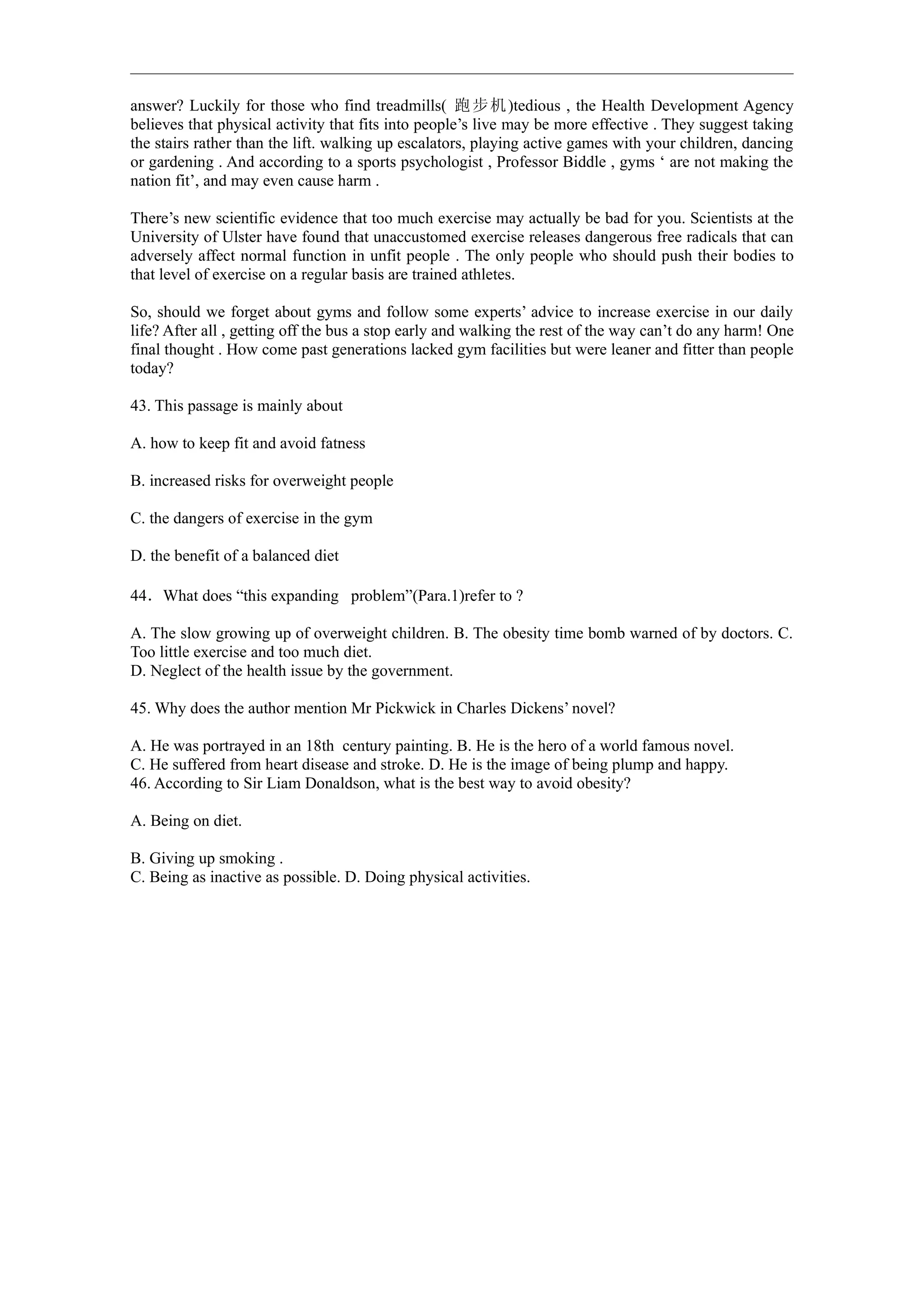 answer? Luckily for those who find treadmills( 跑 步机 )tedious , the Health Development Agency
believes that physical activity that fits into people’s live may be more effective . They suggest taking
the stairs rather than the lift. walking up escalators, playing active games with your children, dancing
or gardening . And according to a sports psychologist , Professor Biddle , gyms ‘ are not making the
nation fit’, and may even cause harm .

There’s new scientific evidence that too much exercise may actually be bad for you. Scientists at the
University of Ulster have found that unaccustomed exercise releases dangerous free radicals that can
adversely affect normal function in unfit people . The only people who should push their bodies to
that level of exercise on a regular basis are trained athletes.

So, should we forget about gyms and follow some experts’ advice to increase exercise in our daily
life? After all , getting off the bus a stop early and walking the rest of the way can’t do any harm! One
final thought . How come past generations lacked gym facilities but were leaner and fitter than people
today?

43. This passage is mainly about

A. how to keep fit and avoid fatness

B. increased risks for overweight people

C. the dangers of exercise in the gym

D. the benefit of a balanced diet

44．What does “this expanding problem”(Para.1)refer to ?

A. The slow growing up of overweight children. B. The obesity time bomb warned of by doctors. C.
Too little exercise and too much diet.
D. Neglect of the health issue by the government.

45. Why does the author mention Mr Pickwick in Charles Dickens’ novel?

A. He was portrayed in an 18th century painting. B. He is the hero of a world famous novel.
C. He suffered from heart disease and stroke. D. He is the image of being plump and happy.
46. According to Sir Liam Donaldson, what is the best way to avoid obesity?

A. Being on diet.

B. Giving up smoking .
C. Being as inactive as possible. D. Doing physical activities.
 