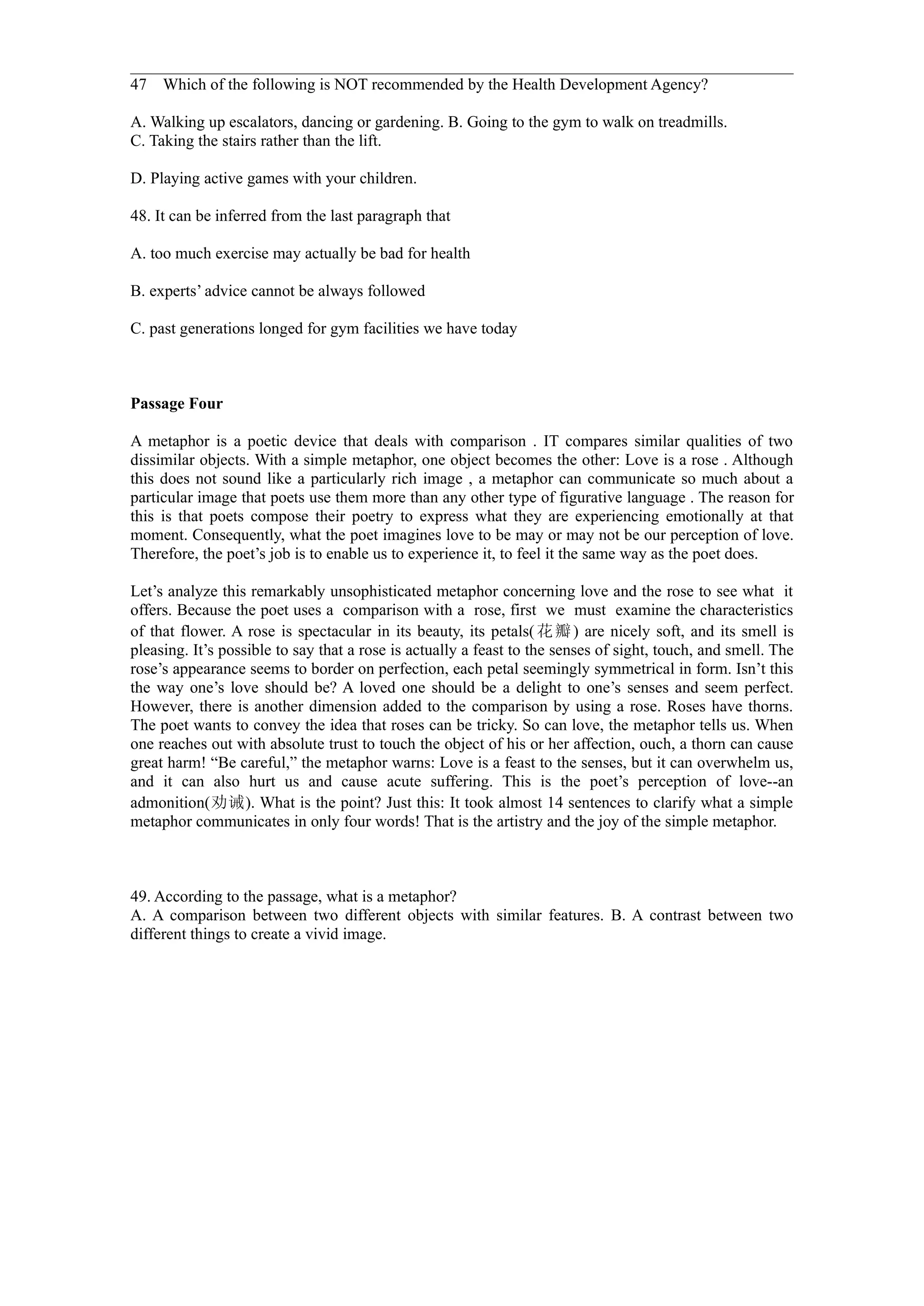 47 Which of the following is NOT recommended by the Health Development Agency?

A. Walking up escalators, dancing or gardening. B. Going to the gym to walk on treadmills.
C. Taking the stairs rather than the lift.

D. Playing active games with your children.

48. It can be inferred from the last paragraph that

A. too much exercise may actually be bad for health

B. experts’ advice cannot be always followed

C. past generations longed for gym facilities we have today



Passage Four

A metaphor is a poetic device that deals with comparison . IT compares similar qualities of two
dissimilar objects. With a simple metaphor, one object becomes the other: Love is a rose . Although
this does not sound like a particularly rich image , a metaphor can communicate so much about a
particular image that poets use them more than any other type of figurative language . The reason for
this is that poets compose their poetry to express what they are experiencing emotionally at that
moment. Consequently, what the poet imagines love to be may or may not be our perception of love.
Therefore, the poet’s job is to enable us to experience it, to feel it the same way as the poet does.

Let’s analyze this remarkably unsophisticated metaphor concerning love and the rose to see what it
offers. Because the poet uses a comparison with a rose, first we must examine the characteristics
of that flower. A rose is spectacular in its beauty, its petals( 花 瓣 ) are nicely soft, and its smell is
pleasing. It’s possible to say that a rose is actually a feast to the senses of sight, touch, and smell. The
rose’s appearance seems to border on perfection, each petal seemingly symmetrical in form. Isn’t this
the way one’s love should be? A loved one should be a delight to one’s senses and seem perfect.
However, there is another dimension added to the comparison by using a rose. Roses have thorns.
The poet wants to convey the idea that roses can be tricky. So can love, the metaphor tells us. When
one reaches out with absolute trust to touch the object of his or her affection, ouch, a thorn can cause
great harm! “Be careful,” the metaphor warns: Love is a feast to the senses, but it can overwhelm us,
and it can also hurt us and cause acute suffering. This is the poet’s perception of love--an
admonition(劝诫). What is the point? Just this: It took almost 14 sentences to clarify what a simple
metaphor communicates in only four words! That is the artistry and the joy of the simple metaphor.



49. According to the passage, what is a metaphor?
A. A comparison between two different objects with similar features. B. A contrast between two
different things to create a vivid image.
 