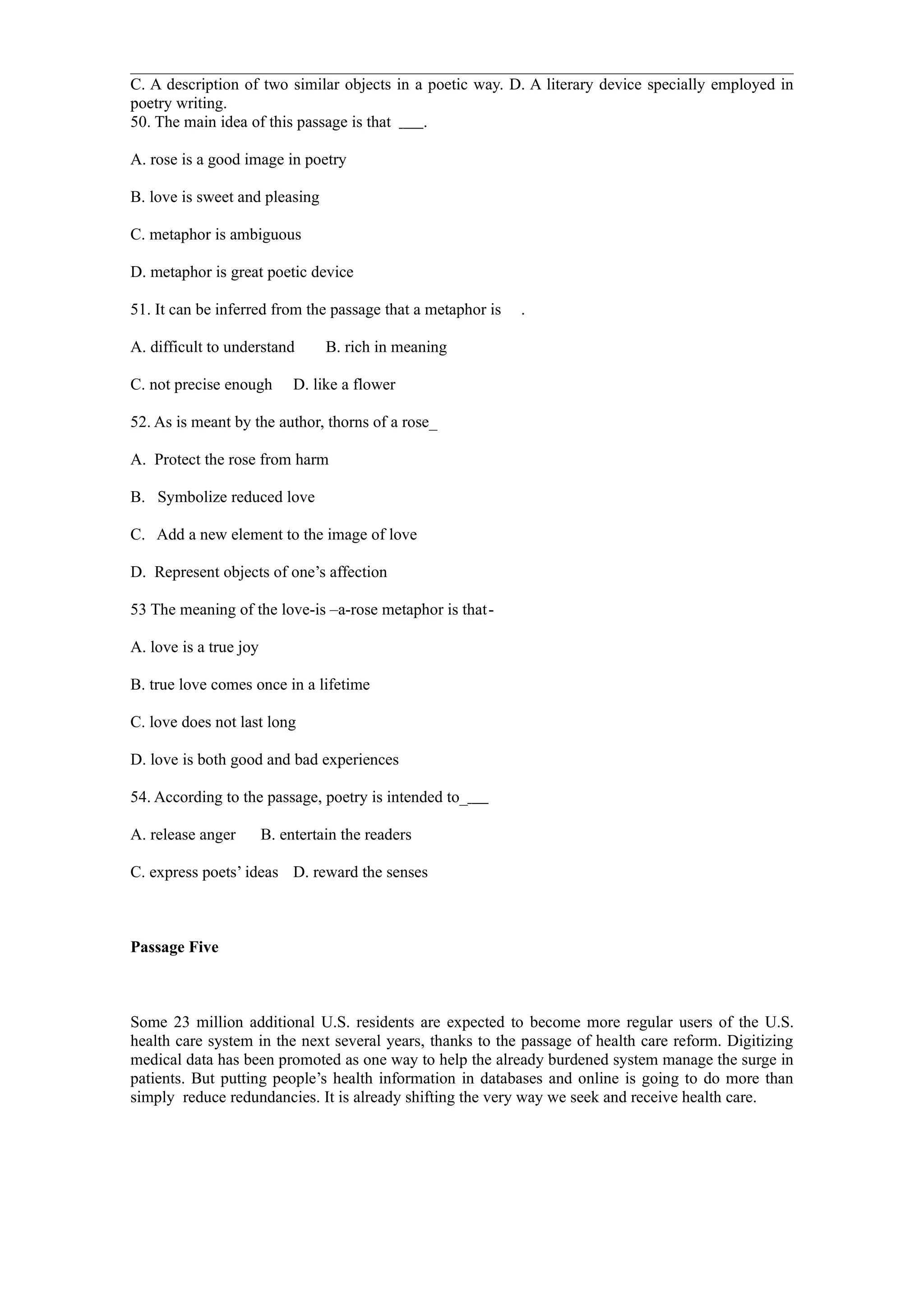 C. A description of two similar objects in a poetic way. D. A literary device specially employed in
poetry writing.
50. The main idea of this passage is that   .

A. rose is a good image in poetry

B. love is sweet and pleasing

C. metaphor is ambiguous

D. metaphor is great poetic device

51. It can be inferred from the passage that a metaphor is   .

A. difficult to understand        B. rich in meaning

C. not precise enough        D. like a flower

52. As is meant by the author, thorns of a rose_

A. Protect the rose from harm

B. Symbolize reduced love

C. Add a new element to the image of love

D. Represent objects of one’s affection

53 The meaning of the love-is –a-rose metaphor is that-

A. love is a true joy

B. true love comes once in a lifetime

C. love does not last long

D. love is both good and bad experiences

54. According to the passage, poetry is intended to_

A. release anger        B. entertain the readers

C. express poets’ ideas D. reward the senses



Passage Five



Some 23 million additional U.S. residents are expected to become more regular users of the U.S.
health care system in the next several years, thanks to the passage of health care reform. Digitizing
medical data has been promoted as one way to help the already burdened system manage the surge in
patients. But putting people’s health information in databases and online is going to do more than
simply reduce redundancies. It is already shifting the very way we seek and receive health care.
 