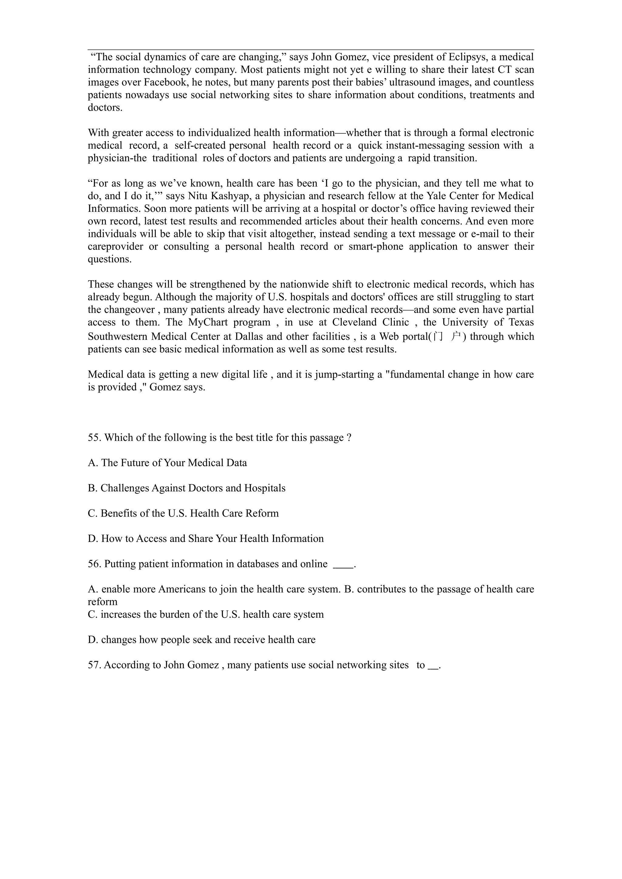 “The social dynamics of care are changing,” says John Gomez, vice president of Eclipsys, a medical
information technology company. Most patients might not yet e willing to share their latest CT scan
images over Facebook, he notes, but many parents post their babies’ ultrasound images, and countless
patients nowadays use social networking sites to share information about conditions, treatments and
doctors.

With greater access to individualized health information—whether that is through a formal electronic
medical record, a self-created personal health record or a quick instant-messaging session with a
physician-the traditional roles of doctors and patients are undergoing a rapid transition.

“For as long as we’ve known, health care has been ‘I go to the physician, and they tell me what to
do, and I do it,’” says Nitu Kashyap, a physician and research fellow at the Yale Center for Medical
Informatics. Soon more patients will be arriving at a hospital or doctor’s office having reviewed their
own record, latest test results and recommended articles about their health concerns. And even more
individuals will be able to skip that visit altogether, instead sending a text message or e-mail to their
careprovider or consulting a personal health record or smart-phone application to answer their
questions.

These changes will be strengthened by the nationwide shift to electronic medical records, which has
already begun. Although the majority of U.S. hospitals and doctors' offices are still struggling to start
the changeover , many patients already have electronic medical records—and some even have partial
access to them. The MyChart program , in use at Cleveland Clinic , the University of Texas
Southwestern Medical Center at Dallas and other facilities , is a Web portal(门 户) through which
patients can see basic medical information as well as some test results.

Medical data is getting a new digital life , and it is jump-starting a "fundamental change in how care
is provided ," Gomez says.



55. Which of the following is the best title for this passage ?

A. The Future of Your Medical Data

B. Challenges Against Doctors and Hospitals

C. Benefits of the U.S. Health Care Reform

D. How to Access and Share Your Health Information

56. Putting patient information in databases and online           .

A. enable more Americans to join the health care system. B. contributes to the passage of health care
reform
C. increases the burden of the U.S. health care system

D. changes how people seek and receive health care

57. According to John Gomez , many patients use social networking sites to        .
 