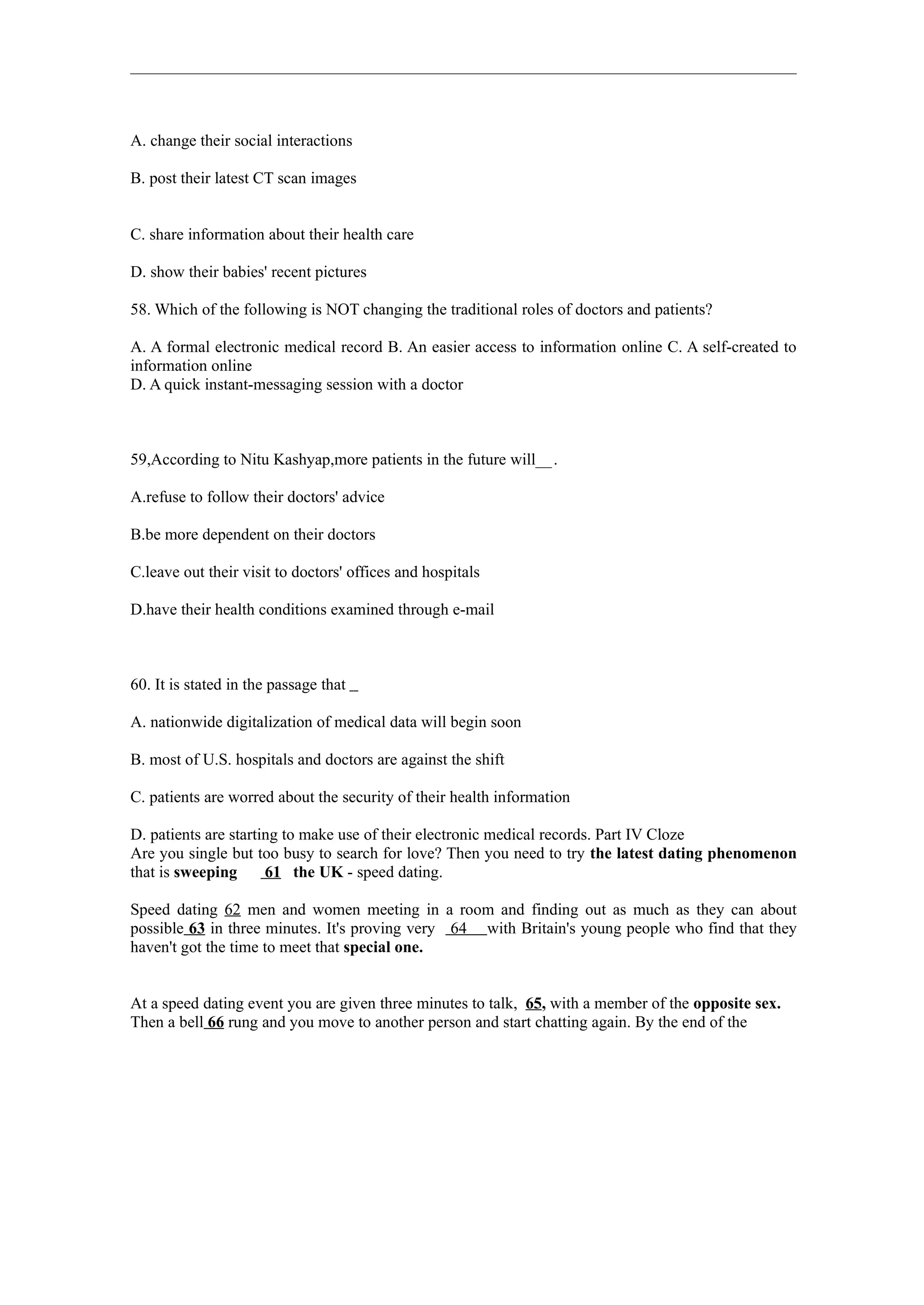 A. change their social interactions

B. post their latest CT scan images


C. share information about their health care

D. show their babies' recent pictures

58. Which of the following is NOT changing the traditional roles of doctors and patients?

A. A formal electronic medical record B. An easier access to information online C. A self-created to
information online
D. A quick instant-messaging session with a doctor



59,According to Nitu Kashyap,more patients in the future will__ .

A.refuse to follow their doctors' advice

B.be more dependent on their doctors

C.leave out their visit to doctors' offices and hospitals

D.have their health conditions examined through e-mail



60. It is stated in the passage that

A. nationwide digitalization of medical data will begin soon

B. most of U.S. hospitals and doctors are against the shift

C. patients are worred about the security of their health information

D. patients are starting to make use of their electronic medical records. Part IV Cloze
Are you single but too busy to search for love? Then you need to try the latest dating phenomenon
that is sweeping      61 the UK - speed dating.

Speed dating 62 men and women meeting in a room and finding out as much as they can about
possible 63 in three minutes. It's proving very 64 with Britain's young people who find that they
haven't got the time to meet that special one.


At a speed dating event you are given three minutes to talk, 65, with a member of the opposite sex.
Then a bell 66 rung and you move to another person and start chatting again. By the end of the
 