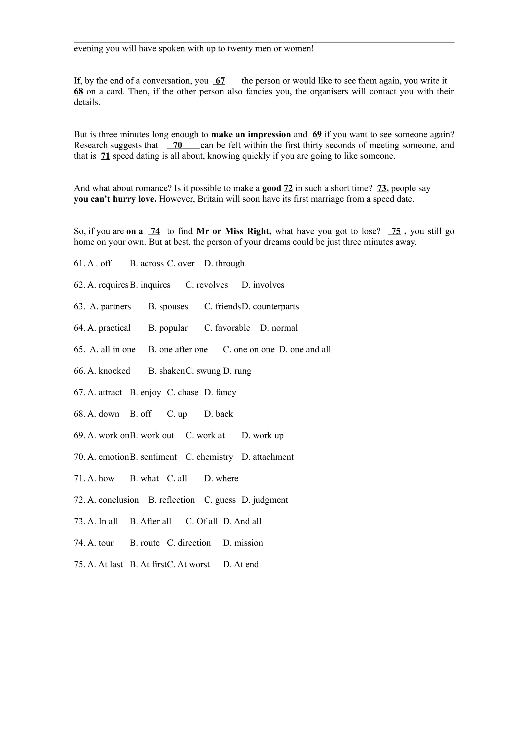 evening you will have spoken with up to twenty men or women!


If, by the end of a conversation, you 67    the person or would like to see them again, you write it
68 on a card. Then, if the other person also fancies you, the organisers will contact you with their
details.


But is three minutes long enough to make an impression and 69 if you want to see someone again?
Research suggests that      70     can be felt within the first thirty seconds of meeting someone, and
that is 71 speed dating is all about, knowing quickly if you are going to like someone.


And what about romance? Is it possible to make a good 72 in such a short time? 73, people say
you can't hurry love. However, Britain will soon have its first marriage from a speed date.


So, if you are on a 74 to find Mr or Miss Right, what have you got to lose? 75 , you still go
home on your own. But at best, the person of your dreams could be just three minutes away.

61. A . off     B. across C. over    D. through

62. A. requires B. inquires    C. revolves      D. involves

63. A. partners      B. spouses      C. friendsD. counterparts

64. A. practical     B. popular      C. favorable    D. normal

65. A. all in one    B. one after one    C. one on one D. one and all

66. A. knocked       B. shakenC. swung D. rung

67. A. attract B. enjoy C. chase D. fancy

68. A. down     B. off    C. up      D. back

69. A. work onB. work out      C. work at       D. work up

70. A. emotionB. sentiment C. chemistry D. attachment

71. A. how      B. what C. all       D. where

72. A. conclusion    B. reflection   C. guess D. judgment

73. A. In all   B. After all   C. Of all D. And all

74. A. tour     B. route C. direction    D. mission

75. A. At last B. At firstC. At worst    D. At end
 