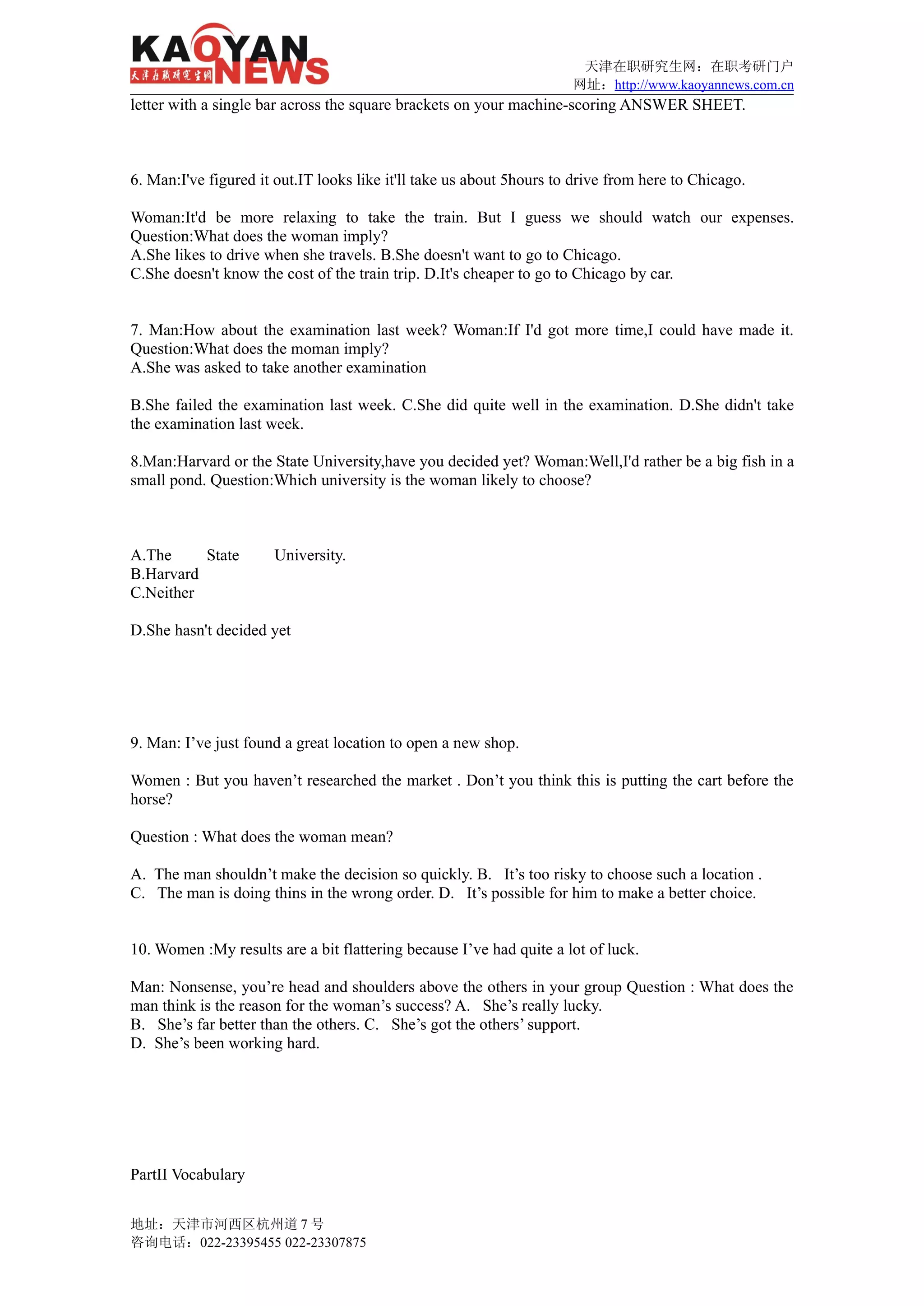 天津在职研究生网：在职考研门户
                                                                      网址：http://www.kaoyannews.com.cn
letter with a single bar across the square brackets on your machine-scoring ANSWER SHEET.



6. Man:I've figured it out.IT looks like it'll take us about 5hours to drive from here to Chicago.

Woman:It'd be more relaxing to take the train. But I guess we should watch our expenses.
Question:What does the woman imply?
A.She likes to drive when she travels. B.She doesn't want to go to Chicago.
C.She doesn't know the cost of the train trip. D.It's cheaper to go to Chicago by car.


7. Man:How about the examination last week? Woman:If I'd got more time,I could have made it.
Question:What does the moman imply?
A.She was asked to take another examination

B.She failed the examination last week. C.She did quite well in the examination. D.She didn't take
the examination last week.

8.Man:Harvard or the State University,have you decided yet? Woman:Well,I'd rather be a big fish in a
small pond. Question:Which university is the woman likely to choose?



A.The     State       University.
B.Harvard
C.Neither

D.She hasn't decided yet




9. Man: I’ve just found a great location to open a new shop.

Women : But you haven’t researched the market . Don’t you think this is putting the cart before the
horse?

Question : What does the woman mean?

A. The man shouldn’t make the decision so quickly. B. It’s too risky to choose such a location .
C. The man is doing thins in the wrong order. D. It’s possible for him to make a better choice.


10. Women :My results are a bit flattering because I’ve had quite a lot of luck.

Man: Nonsense, you’re head and shoulders above the others in your group Question : What does the
man think is the reason for the woman’s success? A. She’s really lucky.
B. She’s far better than the others. C. She’s got the others’ support.
D. She’s been working hard.




PartII Vocabulary


地址：天津市河西区杭州道 7 号
咨询电话：022-23395455 022-23307875
 