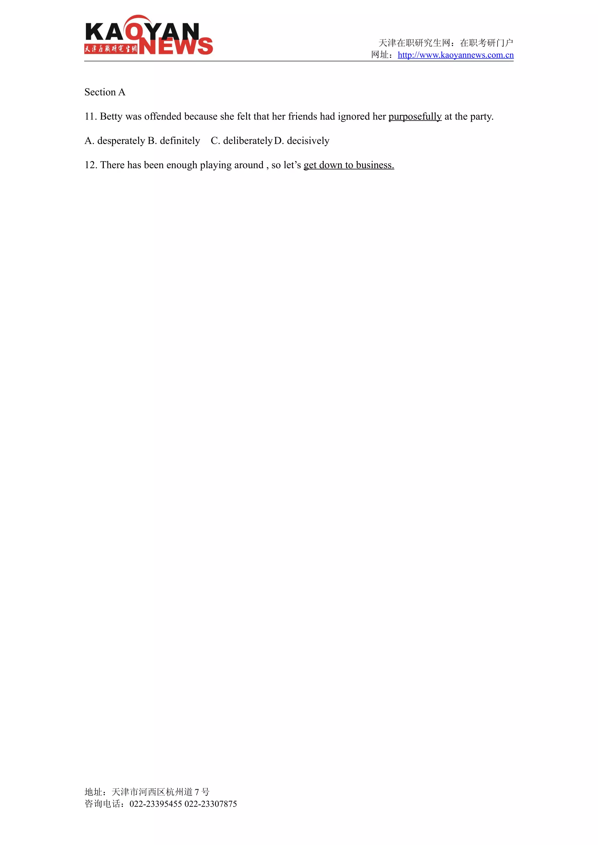 天津在职研究生网：在职考研门户
                                                                     网址：http://www.kaoyannews.com.cn



Section A

11. Betty was offended because she felt that her friends had ignored her purposefully at the party.

A. desperately B. definitely   C. deliberately D. decisively

12. There has been enough playing around , so let’s get down to business.




地址：天津市河西区杭州道 7 号
咨询电话：022-23395455 022-23307875
 