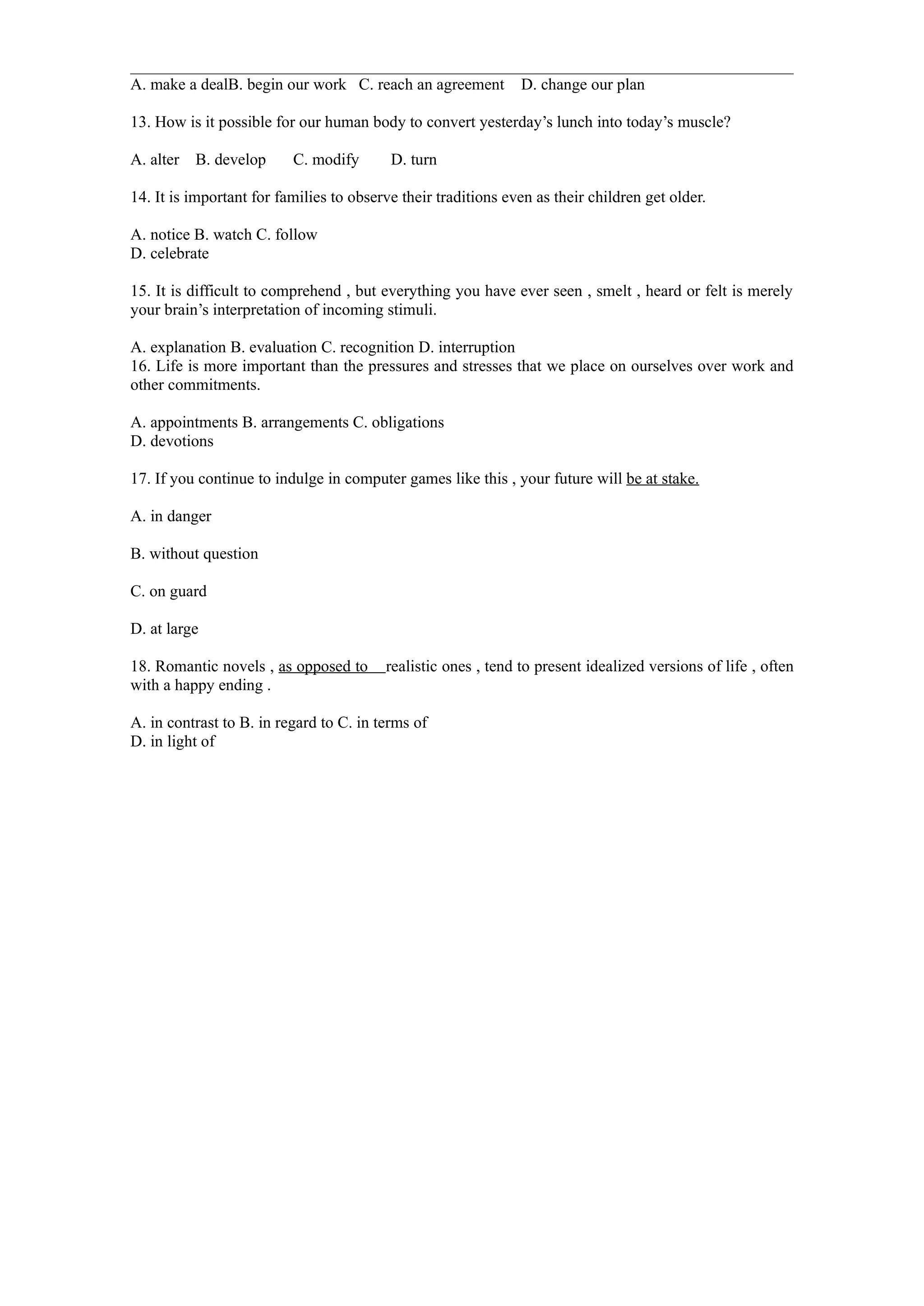 A. make a dealB. begin our work C. reach an agreement          D. change our plan

13. How is it possible for our human body to convert yesterday’s lunch into today’s muscle?

A. alter B. develop       C. modify       D. turn

14. It is important for families to observe their traditions even as their children get older.

A. notice B. watch C. follow
D. celebrate

15. It is difficult to comprehend , but everything you have ever seen , smelt , heard or felt is merely
your brain’s interpretation of incoming stimuli.

A. explanation B. evaluation C. recognition D. interruption
16. Life is more important than the pressures and stresses that we place on ourselves over work and
other commitments.

A. appointments B. arrangements C. obligations
D. devotions

17. If you continue to indulge in computer games like this , your future will be at stake.

A. in danger

B. without question

C. on guard

D. at large

18. Romantic novels , as opposed to      realistic ones , tend to present idealized versions of life , often
with a happy ending .

A. in contrast to B. in regard to C. in terms of
D. in light of
 