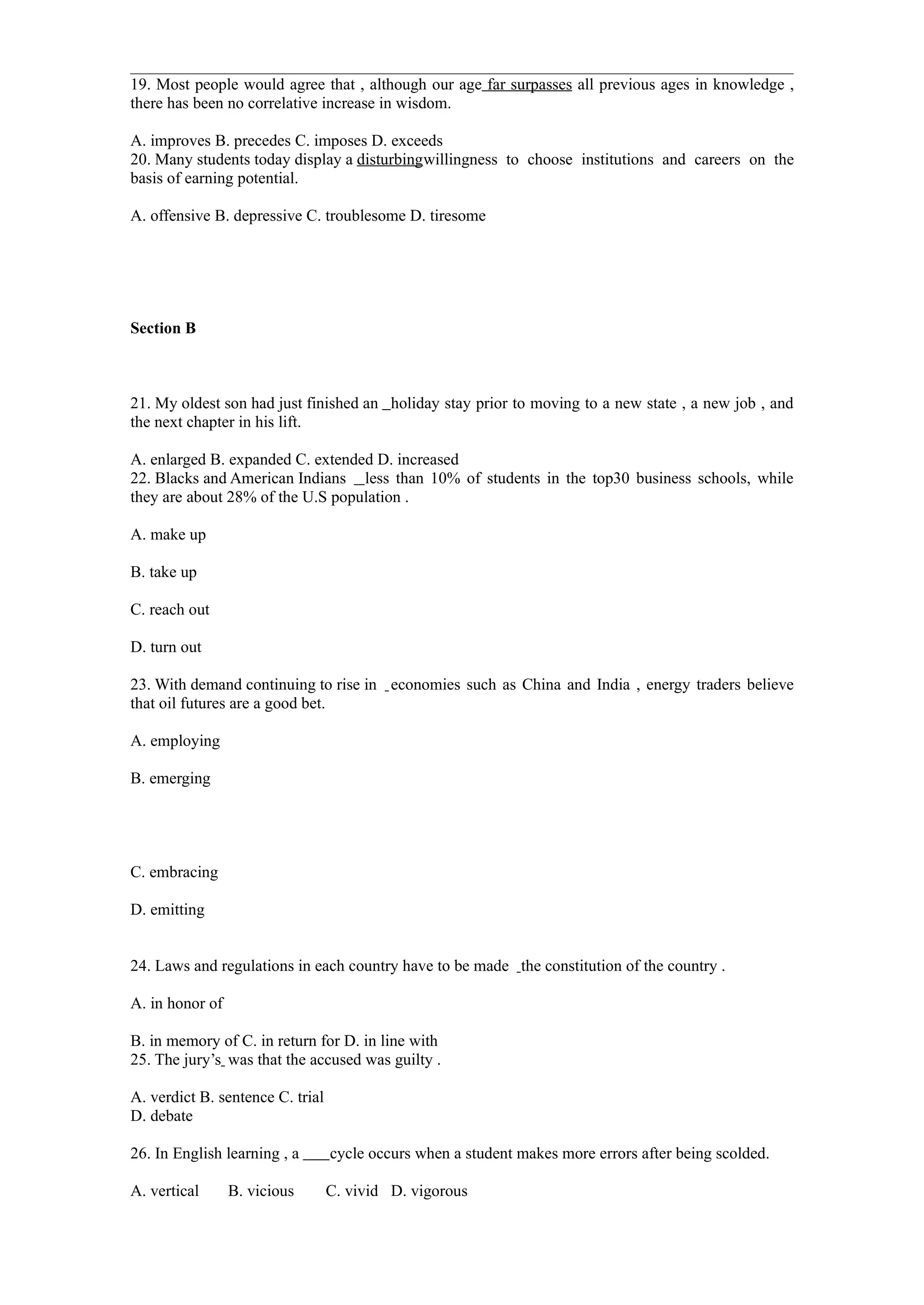 19. Most people would agree that , although our age far surpasses all previous ages in knowledge ,
there has been no correlative increase in wisdom.

A. improves B. precedes C. imposes D. exceeds
20. Many students today display a disturbingwillingness to choose institutions and careers on the
basis of earning potential.

A. offensive B. depressive C. troublesome D. tiresome




Section B



21. My oldest son had just finished an holiday stay prior to moving to a new state , a new job , and
the next chapter in his lift.

A. enlarged B. expanded C. extended D. increased
22. Blacks and American Indians less than 10% of students in the top30 business schools, while
they are about 28% of the U.S population .

A. make up

B. take up

C. reach out

D. turn out

23. With demand continuing to rise in economies such as China and India , energy traders believe
that oil futures are a good bet.

A. employing

B. emerging




C. embracing

D. emitting


24. Laws and regulations in each country have to be made the constitution of the country .

A. in honor of

B. in memory of C. in return for D. in line with
25. The jury’s was that the accused was guilty .

A. verdict B. sentence C. trial
D. debate

26. In English learning , a       cycle occurs when a student makes more errors after being scolded.

A. vertical      B. vicious       C. vivid D. vigorous
 
