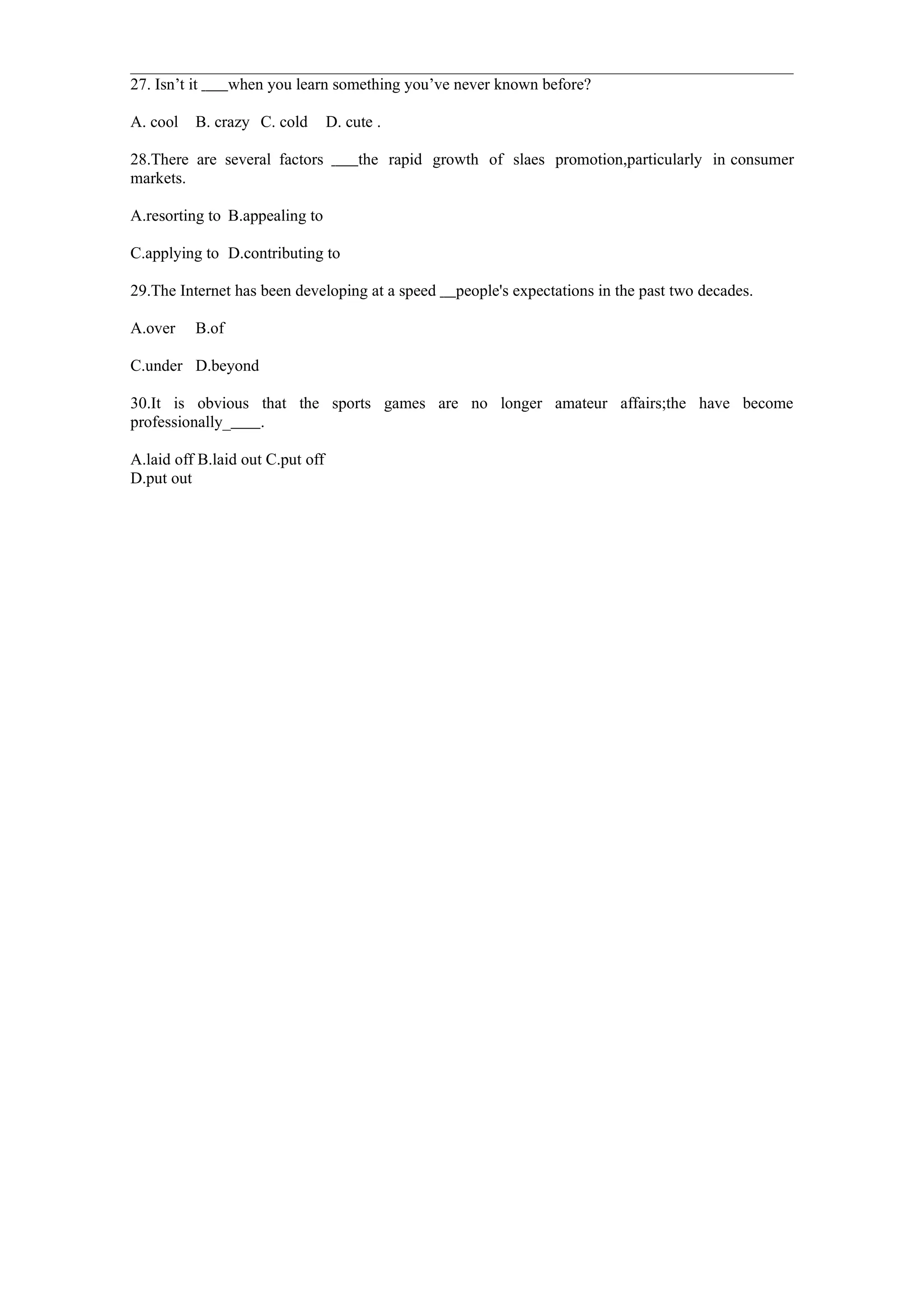 27. Isn’t it      when you learn something you’ve never known before?

A. cool    B. crazy C. cold       D. cute .

28.There are several factors           the rapid growth of slaes promotion,particularly in consumer
markets.

A.resorting to B.appealing to

C.applying to D.contributing to

29.The Internet has been developing at a speed      people's expectations in the past two decades.

A.over     B.of

C.under D.beyond

30.It is obvious that the sports games are no longer amateur affairs;the have become
professionally_  .

A.laid off B.laid out C.put off
D.put out
 