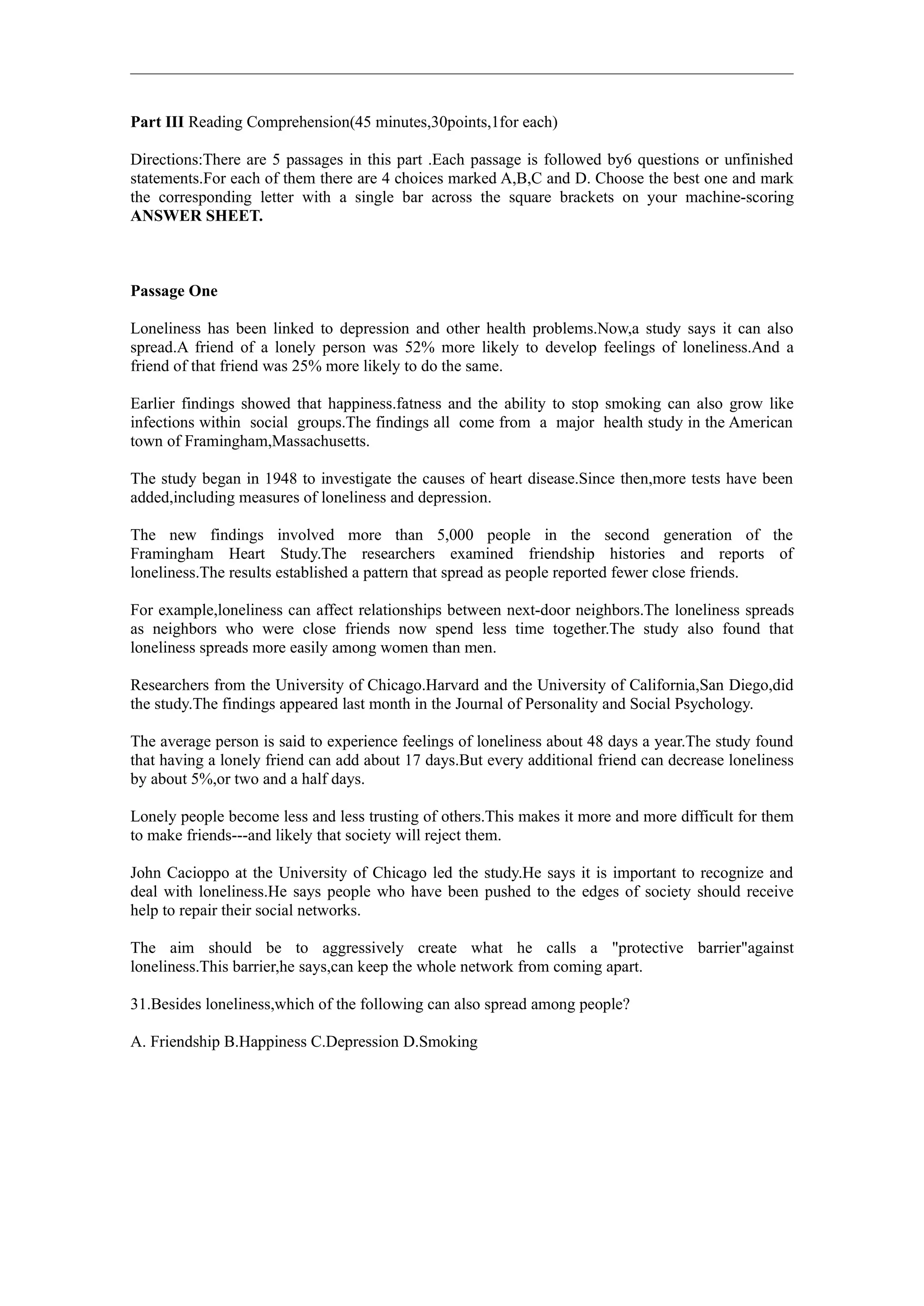 Part III Reading Comprehension(45 minutes,30points,1for each)

Directions:There are 5 passages in this part .Each passage is followed by6 questions or unfinished
statements.For each of them there are 4 choices marked A,B,C and D. Choose the best one and mark
the corresponding letter with a single bar across the square brackets on your machine-scoring
ANSWER SHEET.



Passage One

Loneliness has been linked to depression and other health problems.Now,a study says it can also
spread.A friend of a lonely person was 52% more likely to develop feelings of loneliness.And a
friend of that friend was 25% more likely to do the same.

Earlier findings showed that happiness.fatness and the ability to stop smoking can also grow like
infections within social groups.The findings all come from a major health study in the American
town of Framingham,Massachusetts.

The study began in 1948 to investigate the causes of heart disease.Since then,more tests have been
added,including measures of loneliness and depression.

The new findings involved more than 5,000 people in the second generation of the
Framingham Heart Study.The researchers examined friendship histories and reports of
loneliness.The results established a pattern that spread as people reported fewer close friends.

For example,loneliness can affect relationships between next-door neighbors.The loneliness spreads
as neighbors who were close friends now spend less time together.The study also found that
loneliness spreads more easily among women than men.

Researchers from the University of Chicago.Harvard and the University of California,San Diego,did
the study.The findings appeared last month in the Journal of Personality and Social Psychology.

The average person is said to experience feelings of loneliness about 48 days a year.The study found
that having a lonely friend can add about 17 days.But every additional friend can decrease loneliness
by about 5%,or two and a half days.

Lonely people become less and less trusting of others.This makes it more and more difficult for them
to make friends---and likely that society will reject them.

John Cacioppo at the University of Chicago led the study.He says it is important to recognize and
deal with loneliness.He says people who have been pushed to the edges of society should receive
help to repair their social networks.

The aim should be to aggressively create what he calls a "protective barrier"against
loneliness.This barrier,he says,can keep the whole network from coming apart.

31.Besides loneliness,which of the following can also spread among people?

A. Friendship B.Happiness C.Depression D.Smoking
 