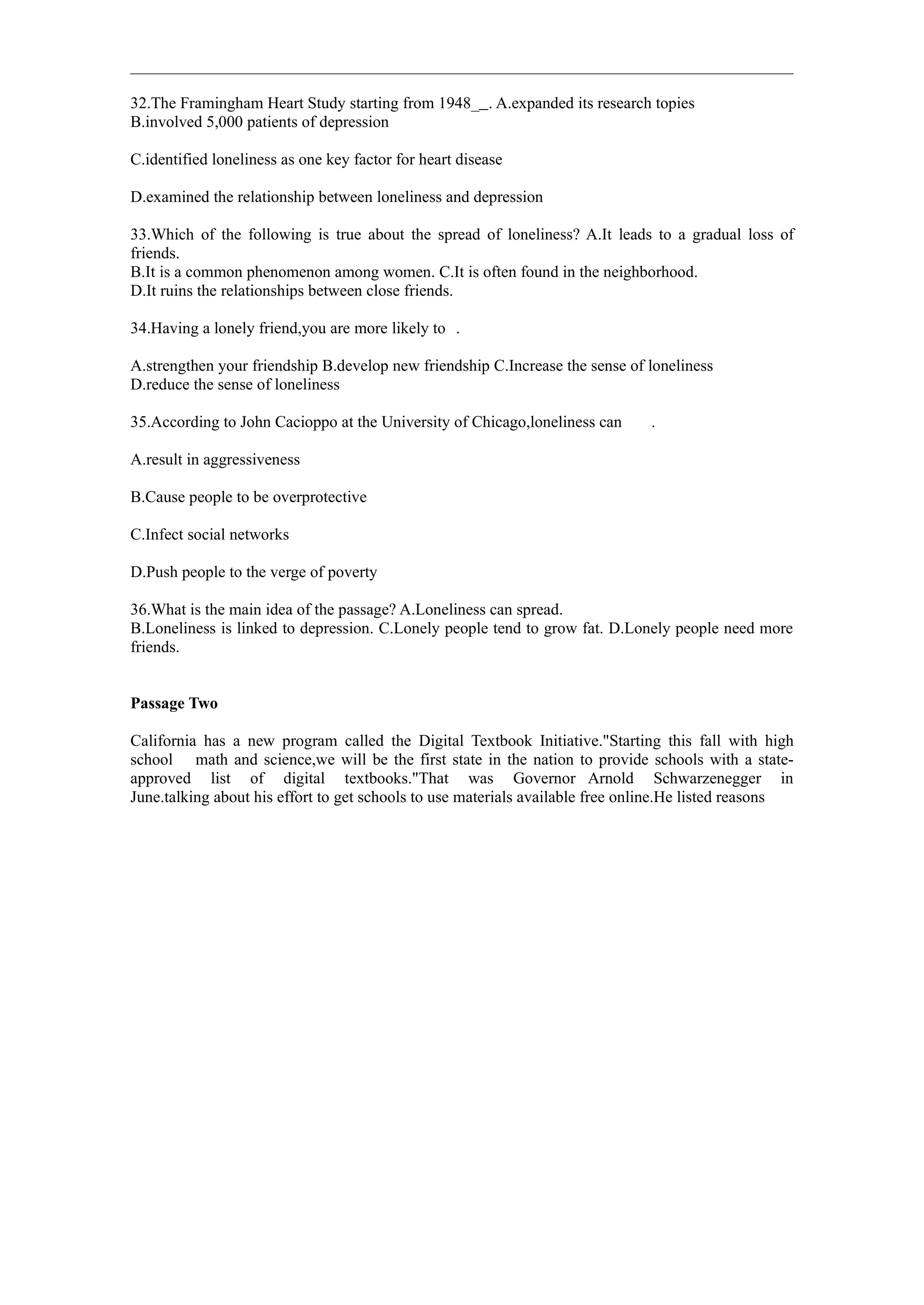 32.The Framingham Heart Study starting from 1948_ . A.expanded its research topies
B.involved 5,000 patients of depression

C.identified loneliness as one key factor for heart disease

D.examined the relationship between loneliness and depression

33.Which of the following is true about the spread of loneliness? A.It leads to a gradual loss of
friends.
B.It is a common phenomenon among women. C.It is often found in the neighborhood.
D.It ruins the relationships between close friends.

34.Having a lonely friend,you are more likely to .

A.strengthen your friendship B.develop new friendship C.Increase the sense of loneliness
D.reduce the sense of loneliness

35.According to John Cacioppo at the University of Chicago,loneliness can      .

A.result in aggressiveness

B.Cause people to be overprotective

C.Infect social networks

D.Push people to the verge of poverty

36.What is the main idea of the passage? A.Loneliness can spread.
B.Loneliness is linked to depression. C.Lonely people tend to grow fat. D.Lonely people need more
friends.


Passage Two

California has a new program called the Digital Textbook Initiative."Starting this fall with high
school math and science,we will be the first state in the nation to provide schools with a state-
approved list of digital textbooks."That was Governor Arnold Schwarzenegger in
June.talking about his effort to get schools to use materials available free online.He listed reasons
 