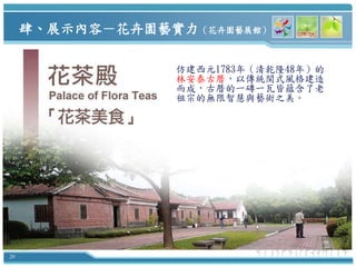 肆、展示內容－花卉園藝實力（花卉園藝展館）

                  仿建西元1783年（清乾隆48年）的
                  林安泰古厝，以傳統閩式風格建造
                  而成，古厝的一磚一瓦皆蘊含了老
                  祖宗的無限智慧與藝術之美。




20
 