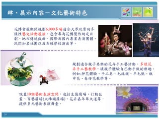 肆、展示內容－文化藝術特色

      花博會展期間規劃6,000多場適合大眾欣賞的多
      樣性藝文活動展演，包含專為花博製作的定目
      劇、地方傳統戲曲、國際及國內專業表演團體、
      民間知名社團以及各級學校演出等。




                      規劃適合親子共樂的花卉手工藝活動。多樣花
                      卉手工藝教學，讓親子體驗自己動手做的樂趣。
                      例如:押花體驗、手工皂、毛線襪、羊毛氈、瓶
                      中花、春仔花教學等。


       設置10個藝術表演空間，包括生態劇場、行動巨
       蛋、百藝廣場(大陣頭廣場)、花卉嘉年華大道等，
       提供多元藝術表演舞臺。

24
 