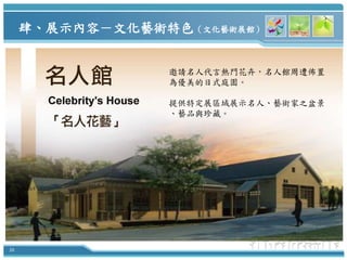 肆、展示內容－文化藝術特色（文化藝術展館）


                 邀請名人代言熱門花卉，名人館周遭佈置
                 為優美的日式庭園。

                 提供特定展區域展示名人、藝術家之盆景
                 、藝品與珍藏。




36
 