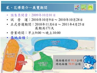 貳、花博簡介－展覽期間
    • 預售票開賣：2009年10月01日
    • 試 營 運：2010年10月9日～ 2010年10月28日
    • 正式營運期間：2010年11月6日～ 2011年4月25日
              展期共171天
    • 營業時間：早上9:00 ～晚上10:00
    • 基地面積：
        1
    1
    1

                       總面積共計 91.8公頃
                       綠地面積 70.91公頃
4                                     4
 