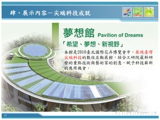肆、展示內容－尖端科技成就




             本館是2010臺北國際花卉博覽會中，展現臺灣
             尖端科技的數位互動展館，結合工研院最新研
             發的重點技術與藝術家的創意，賦予科技嶄新
             的應用機會。




43
 