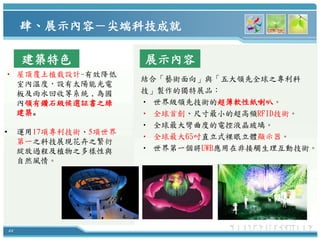 肆、展示內容－尖端科技成就

         建築特色             展示內容
• 屋頂覆土植栽設計-有效降低
                          結合「藝術面向」與「五大領先全球之專利科
  室內溫度，設有太陽能光電
  板及雨水回收等系統，為國            技」製作的獨特展品：
  內領有鑽石級候選証書之綠            • 世界級領先技術的超薄軟性紙喇叭。
  建築。                     • 全球首創、尺寸最小的超高頻RFID技術。
                          • 全球最大彎曲度的電控液晶玻璃。
•        運用17項專利技術、5項世界
                          • 全球最大65吋直立式裸眼立體顯示器。
         第一之科技展現花卉之繁衍
         綻放過程及植物之多樣性與     • 世界第一個將UWB應用在非接觸生理互動技術。
         自然風情。




    44
 