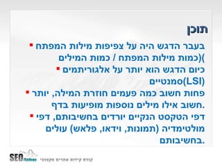 תוכן בעבר הדגש היה על צפיפות מילות המפתח  ( כמות מילות המפתח  /  כמות המילים ) כיום הדגש הוא יותר על אלגוריתמים סמנטיים  ( LSI ) פחות חשוב כמה פעמים חוזרת המילה ,  יותר חשוב אילו מילים נוספות מופיעות בדף . דפי הטקסט הנקיים יורדים בחשיבותם ,  דפי מולטימדיה  ( תמונות ,  וידאו ,  פלאש )  עולים בחשיבותם . 